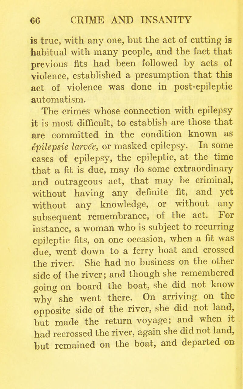 is true, with any one, but the act of cutting is habitual with many people, and the fact that previous fits had been followed by acts of violence, established a presumption that this act of violence was done in post-epileptic automatism. The crimes whose connection with epilepsy it is most difficult, to establish are those that are committed in the condition known as epilepsie larvae, or masked epilepsy. In some cases of epilepsy, the epileptic, at the time that a fit is due, may do some extraordinary and outrageous act, that may be criminal, without having any definite fit, and yet without any knowledge, or without any subsequent remembrance, of the act. For instance, a woman who is subject to recurring epileptic fits, on one occasion, when a fit was due, went down to a ferry boat and crossed the river. She had no business on the other side of the river; and though she remembered going on board the boat, she did not know why she went there. On arriving on the opposite side of the river, she did not land, but made the return voyage; and when it had recrossed the river, again she did not land, but remained on the boat, and departed on