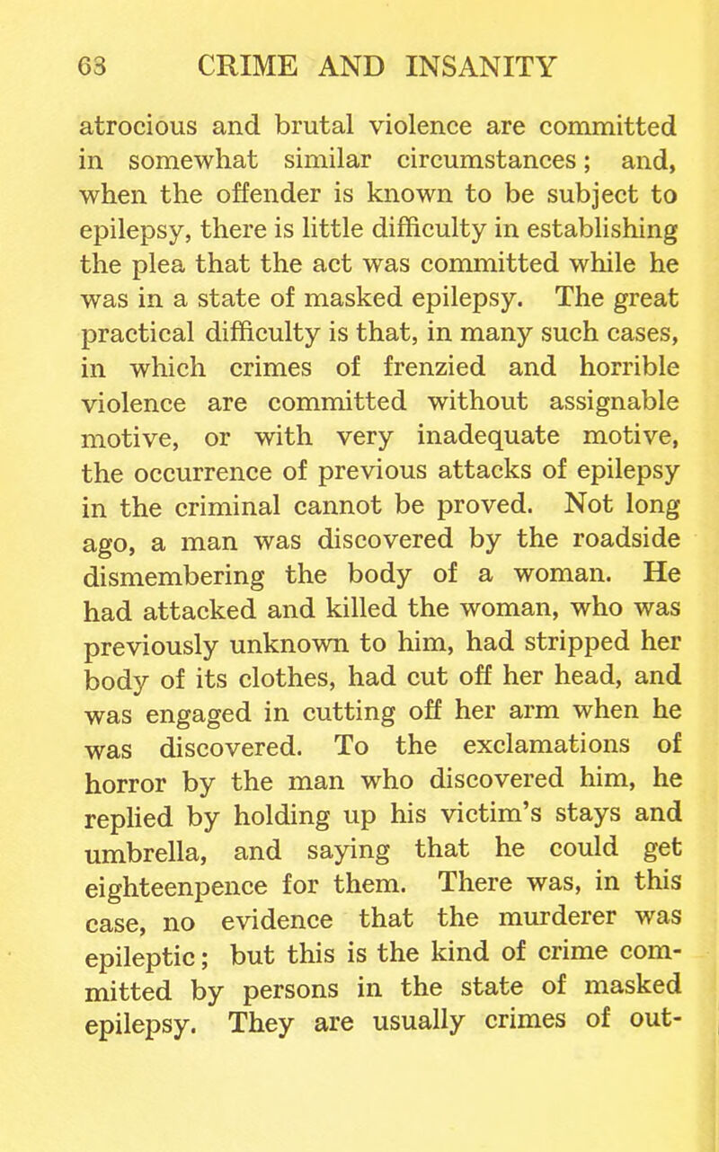 atrocious and brutal violence are committed in somewhat similar circumstances; and, when the offender is known to be subject to epilepsy, there is little difficulty in establishing the plea that the act was committed while he was in a state of masked epilepsy. The great practical difficulty is that, in many such cases, in which crimes of frenzied and horrible violence are committed without assignable motive, or with very inadequate motive, the occurrence of previous attacks of epilepsy in the criminal cannot be proved. Not long ago, a man was discovered by the roadside dismembering the body of a woman. He had attacked and killed the woman, who was previously unknown to him, had stripped her body of its clothes, had cut off her head, and was engaged in cutting off her arm when he was discovered. To the exclamations of horror by the man who discovered him, he rephed by holding up his victim's stays and umbrella, and saying that he could get eighteenpence for them. There was, in this case, no evidence that the murderer was epileptic; but this is the kind of crime com- mitted by persons in the state of masked epilepsy. They are usually crimes of out-