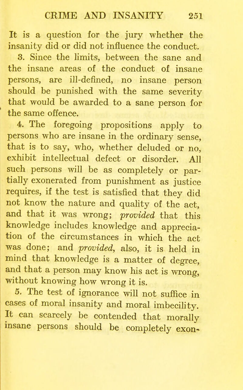 It is a question for the jury whether the insanity did or did not influence the conduct. 3. Since the limits, between the sane and the insane areas of the conduct of insane persons, are ill-defined, no insane person should be punished with the same severity that would be awarded to a sane person for the same offence. 4. The foregoing propositions apply to persons who are insane in the ordinary sense, that is to say, who, whether deluded or no, exhibit intellectual defect or disorder. All such persons will be as completely or par- tially exonerated from punishment as justice requires, if the test is satisfied that they did not know the nature and quahty of the act, and that it was wrong; 'provided that this knowledge includes knowledge and apprecia- tion of the circumstances in which the act was done; and provided, also, it is held in mind that knowledge is a matter of degree, and that a person may know his act is wrong, without knowing how wrong it is. 5. The test of ignorance will not suffice in cases of moral insanity and moral imbecihty. It can scarcely be contended that morally insane persons should be completely exon-