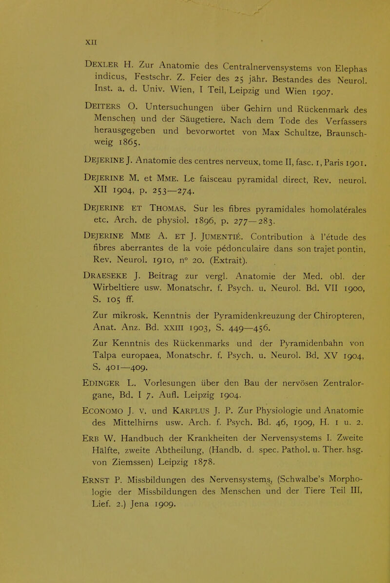 I Dexler H. Zur Anatomie des Centralnervensystems von Elephas indicus, Festschr. Z. Feier des 25 jahr. Bestandes des Neurol. Inst. a. d. Univ. Wien, I Teil, Leipzig und Wien 1907. Deiters O. Untersuchungen über Gehirn und Rückenmark des Menschen und der Saugetiere. Nach dem Tode des Verfassers herausgegeben und bevorwortet von Max Schultze, Braunsch- weig 1865. Dejerine J. Anatomie des centres nerveux, tome II, fase. i. Paris 1901. Dejerine M. et Mme. Le faisceau pyramidal direct, Rev. neurol. XII 1904, p. 253—274. Dejerine et Thomas. Sur les fibres pyramidales homolatérales etc. Arch. de physiol. 1896, p. 277—283. Dejerine Mme A. et J. Jumentié. Contribution a 1'étude des fibres aberrantes de la voie pédonculaire dans son trajet pontin, Rev. Neurol. 1910, n° 20. (Extrait). Draeseke J. Beitrag zur vergl. Anatomie der Med. obl. der Wirbeltiere usw. Monatschr. f. Psych. u. Neurol. Bd. VII 1900, S. 105 ff. Zur mikrosk. Kenntnis der Pyramidenkreuzung der Chiropteren, Anat. Anz. Bd. xxiii 1903, S. 449—456. Zur Kenntnis des Rückenmarks und der Pyramidenbahn von Talpa europaea, Monatschr. f. Psych. u. Neurol. Bd. XV 1904, S. 401—409. Edinger L. Vorlesungen über den Bau der nervösen Zentralor- gane, Bd. I 7. Aufl. Leipzig 1904. Economo J. V. und Karplus J. P. Zur Physiologie und Anatomie des Mittelhirns usw. Arch. f. Psych. Bd. 46, 1909, H. i u. 2. Erb W. Handbuch der Krankheiten der Nervensystems I. Zweite Halfte, zweite Abtheilung, (Handb. d. spec. Pathol. u. Ther. hsg. von Ziemssen) Leipzig 1878. Ernst P. Missbildungen des Nervensystem,s, (Schwalbe's Morpho- logie der Missbildungen des Menschen und der Tiere Teil III, Lief. 2.) Jena 1909.