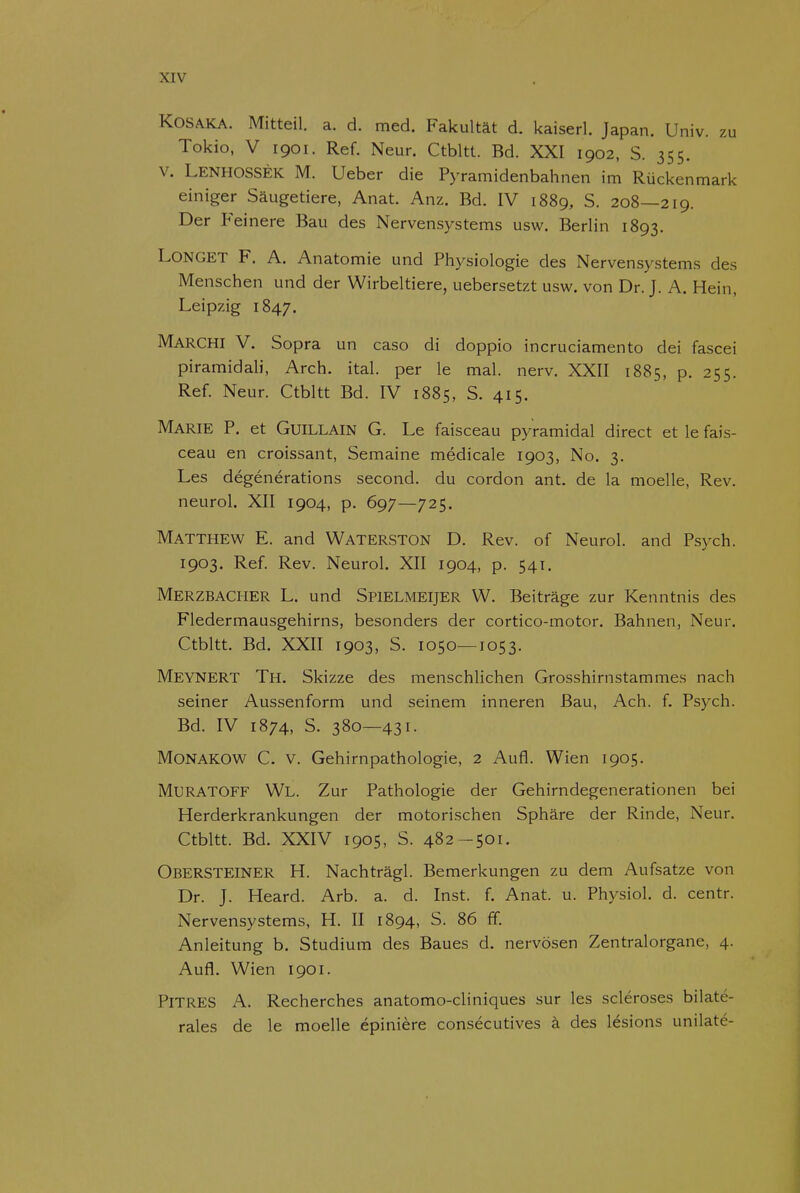 KOSAKA. Mitteil. a. d. med. Fakultat d. kaiserl. Japan. Univ. zu Tokio, V 1901. Ref. Neur. Ctbltt. Bd. XXI 1902, S. 355. V. LenhossÈK M. Ueber die Pyramidenbahnen im Rückenmark einiger Saugetiere, Anat. Anz. Bd. IV 1889, S. 208—219. Der Feinere Bau des Nervensystems usw. Berlin 1893. LONGET F. A. Anatomie und Physiologie des Nervensystems des Menschen und der Wirbeltiere, uebersetzt usw. von Dr. J. A. Hein, Leipzig 1847. Marchi V. Sopra un caso di doppio incruciamento dei fascei piramidali, Arch. ital. per Ie mal. nerv. XXII 1885, p. 255. Ref. Neur. Ctbltt Bd. IV 1885, S. 415. Marie P. et GuiLLAiN G. Le faisceau pyramidal direct et Ie fais- ceau en croissant, Semaine médicale 1903, No. 3. Les dégénérations second. du cordon ant. de la moelle, Rev. neurol. XII 1904, p. 697—725. Matthew E. and Waterston D. Rev. of Neurol. and Psych. 1903. Ref. Rev. Neurol. XII 1904, p. 541. Merzbacher L. und Spielmeijer W. Beitrage zur Kenntnis des Fledermausgehirns, besonders der cortico-motor. Bahnen, Neur. Ctbltt. Bd. XXII 1903, S. 1050—1053. Meynert Th. Skizze des menschlichen Grosshirnstammes nach seiner Aussenform und seinem inneren Bau, Ach. f. Psych. Bd. IV 1874, S. 380—431. MONAKOW C. V. Gehirnpathologie, 2 Aufl. Wien 1905. MURATOFF Wl. Zur Pathologie der Gehirndegenerationen bei Herderkrankungen der motorischen Sphare der Rinde, Neur. Ctbltt. Bd. XXIV 1905, S. 482-501. Obersteiner H. Nachtragl. Bemerkungen zu dem Aufsatze von Dr. J. Heard. Arb. a. d. Inst. f. Anat. u. Physiol. d. centr. Nervensystems, H. II 1894, S. 86 ff. Anleitung b. Studium des Baues d. nervösen Zentralorgane, 4. Aufl. Wien 1901. PiTRES A. Recherches anatomo-cliniques sur les scléroses bilaté- rales de le moelle épinière consécutives k des lésions unilaté-