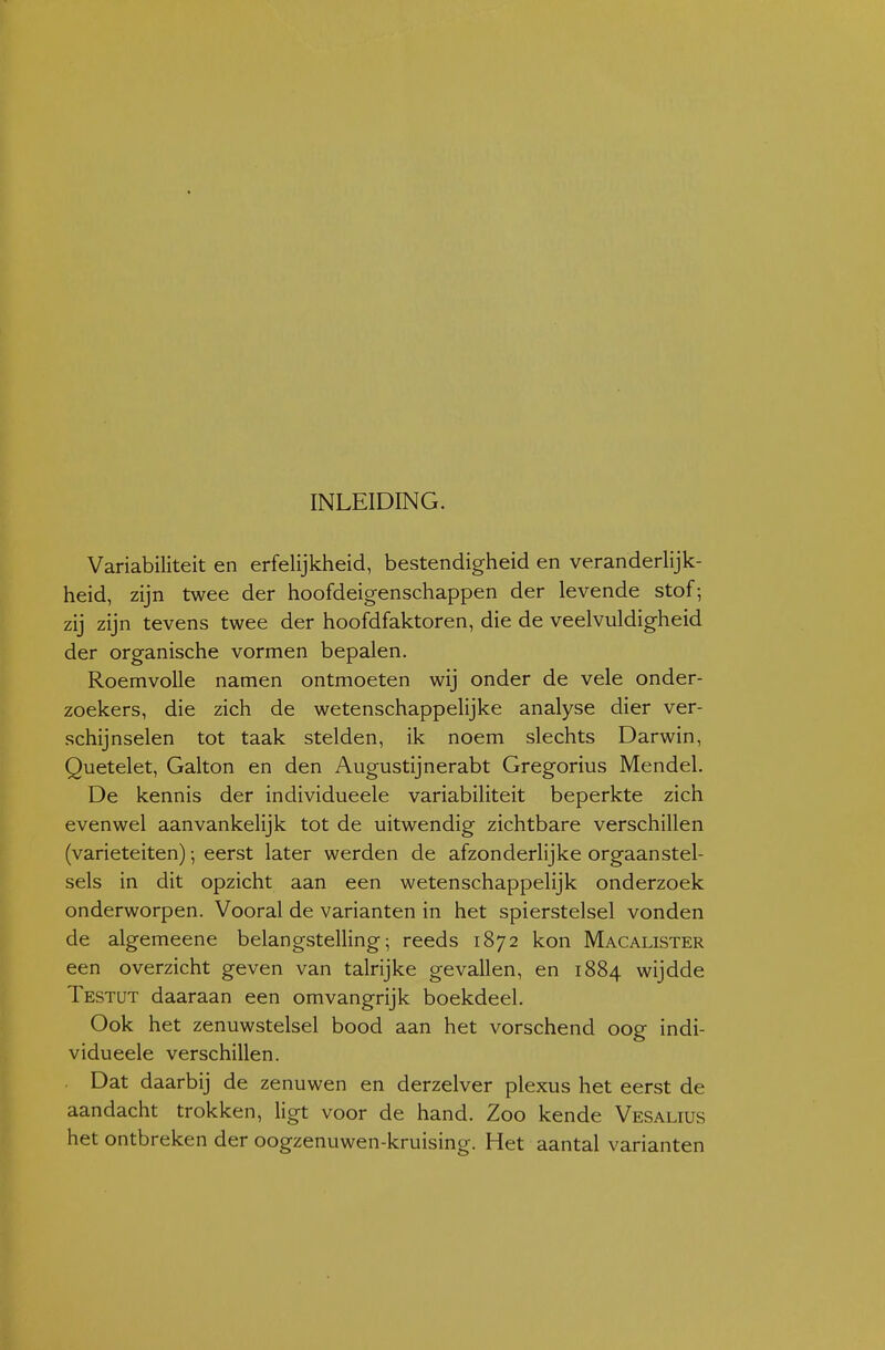 INLEIDING. Variabiliteit en erfelijkheid, bestendigheid en veranderlijk- heid, zijn twee der hoofdeigenschappen der levende stof; zij zijn tevens twee der hoofdfaktoren, die de veelvuldigheid der organische vormen bepalen. Roemvolle namen ontmoeten wij onder de vele onder- zoekers, die zich de wetenschappelijke analyse dier ver- schijnselen tot taak stelden, ik noem slechts Darwin, Quetelet, Galton en den Augustijnerabt Gregorius Mendel. De kennis der individueele variabiliteit beperkte zich evenwel aanvankelijk tot de uitwendig zichtbare verschillen (variëteiten); eerst later werden de afzonderlijke orgaanstel- sels in dit opzicht aan een wetenschappelijk onderzoek onderworpen. Vooral de varianten in het spierstelsel vonden de algemeene belangstelling; reeds 1872 kon Macalister een overzicht geven van talrijke gevallen, en 1884 wijdde Testut daaraan een omvangrijk boekdeel. Ook het zenuwstelsel bood aan het vorschend oog indi- vidueele verschillen. Dat daarbij de zenuwen en derzelver plexus het eerst de aandacht trokken, ligt voor de hand. Zoo kende Vesalius het ontbreken der oogzenuwen-kruising. Het aantal varianten