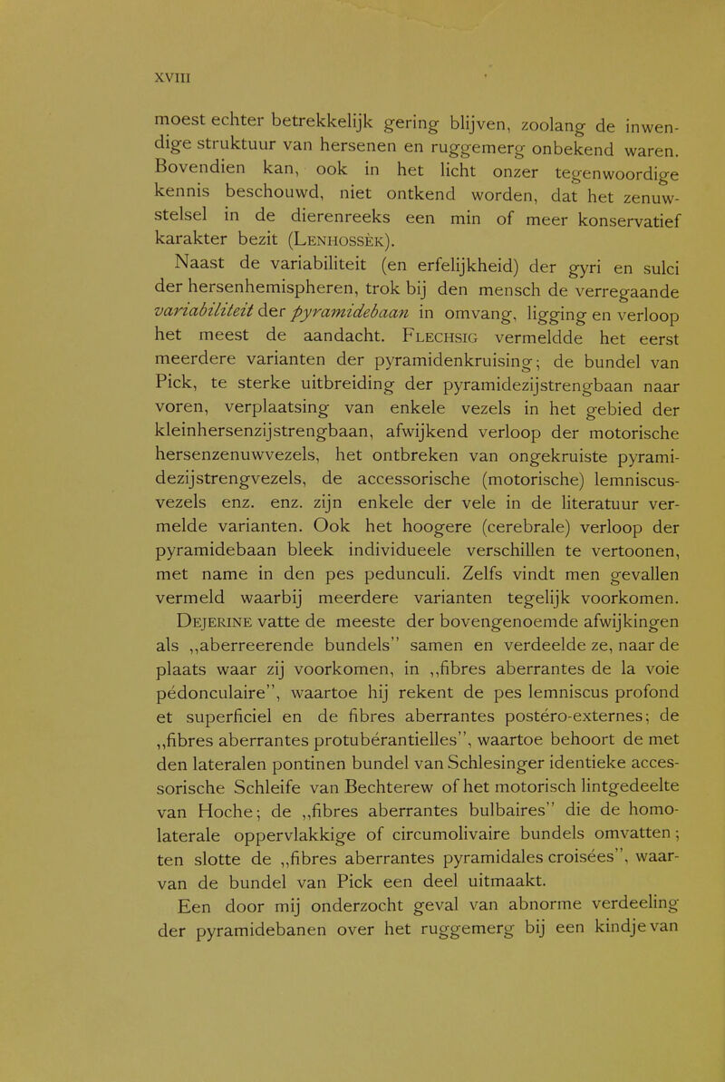 moest echter betrekkelijk gering blijven, zoolang de inwen- dige struktuur van hersenen en ruggemerg onbekend waren. Bovendien kan, ook in het licht onzer tegenwoordige kennis beschouwd, niet ontkend worden, dat het zenuw- stelsel in de dierenreeks een min of meer konservatief karakter bezit (Lenhossèk). Naast de variabiliteit (en erfelijkheid) der gyri en sulci der hersenhemispheren, trok bij den mensch de verregaande variabiliteit der pyramidebaan in omvang, ligging en verloop het meest de aandacht. Flechsig vermeldde het eerst meerdere varianten der pyramidenkruising; de bundel van Piek, te sterke uitbreiding der pyramidezijstrengbaan naar voren, verplaatsing van enkele vezels in het gebied der kleinhersenzijstrengbaan, afwijkend verloop der motorische hersenzenuwvezels, het ontbreken van ongekruiste pyrami- dezijstrengvezels, de accessorische (motorische) lemniscus- vezels enz. enz. zijn enkele der vele in de literatuur ver- melde varianten. Ook het hoogere (cerebrale) verloop der pyramidebaan bleek individueele verschillen te vertoonen, met name in den pes peduncuH. Zelfs vindt men gevallen vermeld waarbij meerdere varianten tegelijk voorkomen. Dejerine vatte de meeste der bovengenoemde afwijkingen als ,,aberreerende bundels samen en verdeelde ze, naar de plaats waar zij voorkomen, in ,,fibres aberrantes de la voie pédonculaire, waartoe hij rekent de pes lemniscus profond et superficiel en de fibres aberrantes postéro-externes; de ,,fibres aberrantes protubérantielles, waartoe behoort de met den lateralen pontinen bundel van Schlesinger identieke acces- sorische Schleife van Bechterew of het motorisch lintgedeelte van Hoche; de ,,fibres aberrantes bulbaires die de homo- laterale oppervlakkige of circumolivaire bundels omvatten ; ten slotte de „fibres aberrantes pyramidales croisées, waar- van de bundel van Piek een deel uitmaakt. Een door mij onderzocht geval van abnorme verdeeling der pyramidebanen over het ruggemerg bij een kindje van