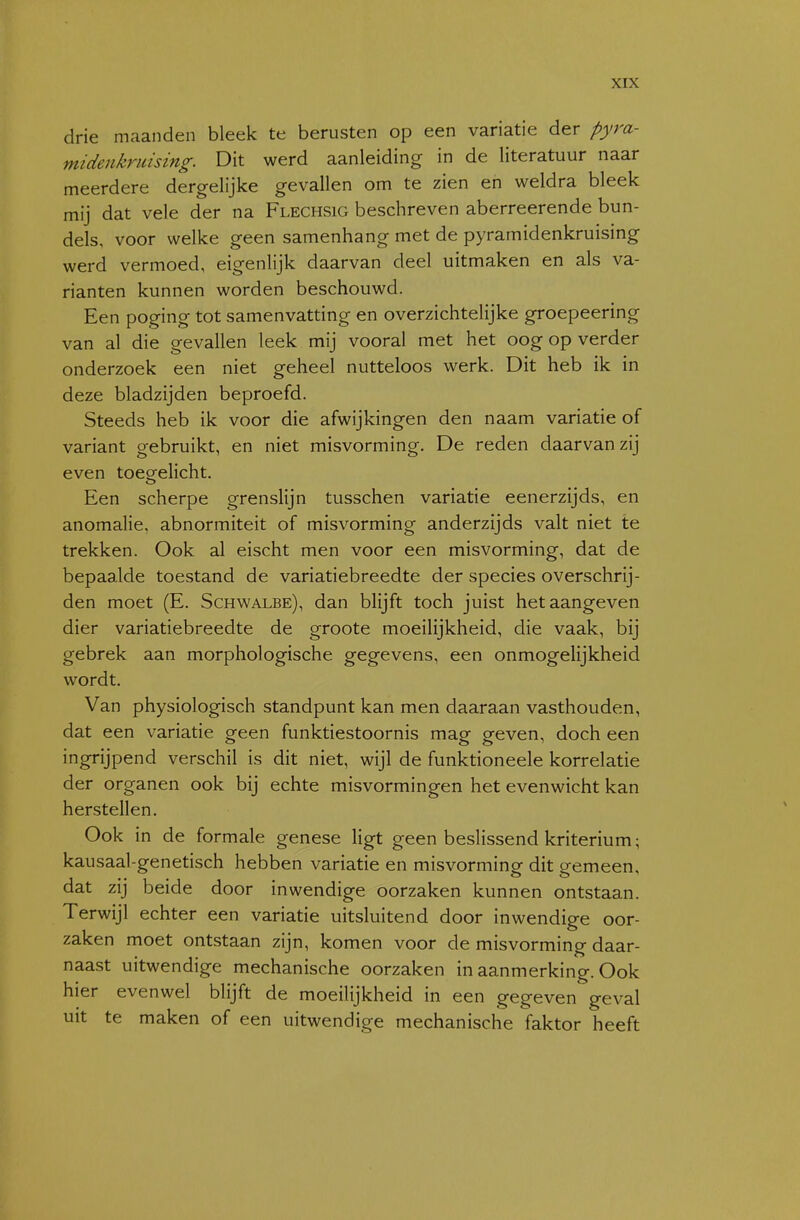 drie maanden bleek te berusten op een variatie der pyra- midenkruising. Dit werd aanleiding in de literatuur naar meerdere dergelijke gevallen om te zien en weldra bleek mij dat vele der na Flechsig beschreven aberreerende bun- dels, voor welke geen samenhang met de pyramidenkruising werd vermoed, eigenlijk daarvan deel uitmaken en als va- rianten kunnen worden beschouwd. Een poging tot samenvatting en overzichtelijke groepeering van al die gevallen leek mij vooral met het oog op verder onderzoek een niet geheel nutteloos werk. Dit heb ik in deze bladzijden beproefd. Steeds heb ik voor die afwijkingen den naam variatie of variant gebruikt, en niet misvorming. De reden daarvan zij even toeeelicht. Een scherpe grenslijn tusschen variatie eenerzijds, en anomalie, abnormiteit of misvorming anderzijds valt niet te trekken. Ook al eischt men voor een misvorming, dat de bepaalde toestand de variatiebreedte der species overschrij- den moet (E. Schwalbe), dan blijft toch juist het aangeven dier variatiebreedte de groote moeilijkheid, die vaak, bij gebrek aan morphologische gegevens, een onmogelijkheid wordt. Van physiologisch standpunt kan men daaraan vasthouden, dat een variatie geen funktiestoornis mag geven, doch een ingrijpend verschil is dit niet, wijl de funktioneele korrelatie der organen ook bij echte misvormingen het evenwicht kan herstellen. Ook in de formale genese ligt geen beslissend kriterium; kausaal-genetisch hebben variatie en misvorminof dit eemeen, dat ZIJ beide door inwendige oorzaken kunnen ontstaan. Terwijl echter een variatie uitsluitend door inwendige oor- zaken moet ontstaan zijn, komen voor de misvorming daar- naast uitwendige mechanische oorzaken in aanmerking. Ook hier evenwel blijft de moeilijkheid in een gegeven geval uit te maken of een uitwendige mechanische faktor heeft