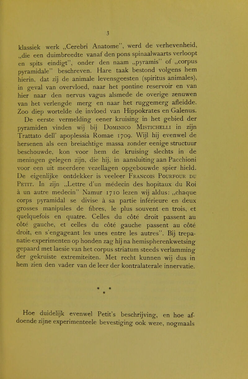 klassiek werk „Cerebri Anatome, werd de verhevenheid, „die een duimbreedte vanaf den pons spinaalwaarts verloopt en spits eindigt, onder den naam „pyramis of „corpus pyramidale beschreven. Hare taak bestond volgens hem hierin, dat zij de animale levensgeesten (spiritus animales), in geval van overvloed, naar het pontine reservoir en van hier naar den nervus vagus alsmede de overige zenuwen van het verlengde merg en naar het ruggemerg afleidde. Zoo diep wortelde de invloed van Hippokrates en Galenus. De eerste vermelding eener kruising in het gebied der pyramiden vinden wij bij Dominico Mistichelli in zijn Trattato dell' apoplessia Romae 1709. Wijl hij evenwel de hersenen als een breiachtige massa zonder eenige structuur beschouwde, kon voor hem de kruising slechts in de meningen gelegen zijn, die hij, in aansluiting aan Pacchioni voor een uit meerdere vezellagen opgebouwde spier hield. De eigenlijke ontdekker is veeleer Francois Pourfour du Petit. In zijn „Lettre d'un médecin des hopitaux du Roi a un autre medecin Namur 1710 lezen wij aldus: ,,chaque corps pyramidal se divise a sa partie inférieure en deux grosses manipules de fibres, Ie plus souvent en trois, et quelquefois en quatre. Celles du cóté droit passent au cóté gauche, et celles du cóté gauche passent au cóté droit, en s'engageant les unes entre les autres. Bij trepa- natie-experimenten op honden zag hij na hemispherenkwetsing gepaard met laesie van het corpus striatum steeds verlamming der gekruiste extremiteiten. Met recht kunnen wij dus in hem zien den vader van de leer der kontralaterale innervatie. * * * Hoe duidelijk evenwel Petit's beschrijving, en hoe af- doende zijne experimenteele bevestiging ook weze, nogmaals