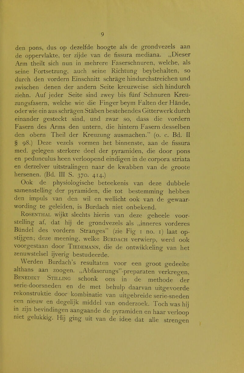 den pons, dus op dezelfde hoogte als de grondvezels aan de oppervlakte, ter zijde van de fissura mediana. „Dieser Arm theilt sich nun in mehrere Faserschnuren, welche, als seine Fortsetzung, auch seine Richtung beybehalten, so durch den vordern Einschnitt schrage hindurchstreichen und zwischen denen der andern Seite kreuzweise sich hindurch ziehn. Auf jeder Seite sind zwey bis fünf Schnuren Kreu- zungsfasern, welche wie die Finger beym Falten der Hande, oder wie ein aus schragen Staben bestehencles Gitterwerk durch einander gesteckt sind, und zwar so, dass die vordern Fasern des Arms den untern, die hintern Fasern clesselben den obern Theil der Kreuzung ausmachen. (o. c. Bd. II § 98.) Deze vezels vormen het binnenste, aan de fissura med. gelegen sterkere deel der pyramiden, die door pons en pedunculus heen verloopend eindigen in de corpora striata en derzelver uitstralingen naar de kwabben van de groote hersenen. (Bd. III S. 370. 414.) Ook de physiologische beteekenis van deze dubbele samenstelling der pyramiden, die tot bestemming hebben den impuls van den wil en wellicht ook van de gew^aar- wording te geleiden, is Burdach niet onbekend. RosENTHAL wijkt slechts hierin van deze geheele voor- stelling af, dat hij de grondvezels als ,,inneres vorderes Bündel des vordern Stranges (zie Fig i no. i) laat op- stijgen; deze meening, welke Burdach verwierp, werd ook voorgestaan door Tiedemann, die de ontwikkeling van het zenuwstelsel ijverig bestudeerde. Werden Burdach's resultaten voor een groot gedeelte althans aan zoogen. „Abfaserungs-preparaten verkregen, Benedikt Stilling schonk ons in de methode ''der serie-doorsneden en de met behulp daarvan uitgevoerde rekonstruktie door kombinatie van uitgebreide serie-sneden een nieuw en degelijk middel van onderzoek. Toch was hij m zijn bevindingen aangaande de pyramiden en haar verloop met gelukkig. Hij ging uit van de idee dat alle strengen