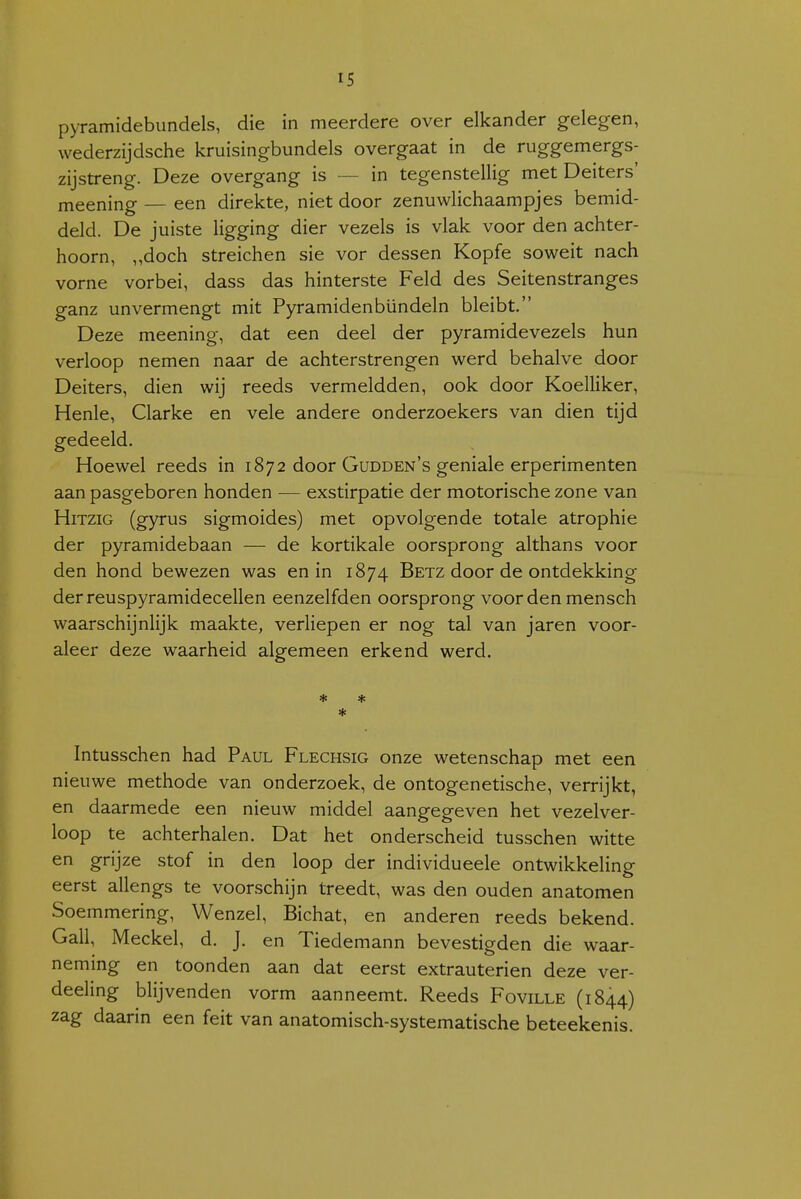 pyramidebiindels, die in meerdere over elkander gelegen, wederzijdsche kruisingbundels overgaat in de ruggemergs- zijstreng. Deze overgang is — in tegenstellig met Deiters' meening — een direkte, niet door zenuwlichaampjes bemid- deld. De juiste ligging dier vezels is vlak voor den achter- hoorn, „doch streichen sie vor dessen Kopfe soweit nach vorne vorbei, dass das hinterste Feld des Seitenstranges ganz unvermengt mit Pyramidenbündeln bleibt. Deze meening, dat een deel der pyramidevezels hun verloop nemen naar de achterstrengen werd behalve door Deiters, dien wij reeds vermeldden, ook door Koelliker, Henle, Clarke en vele andere onderzoekers van dien tijd gedeeld. Hoewel reeds in 1872 door Gudden's geniale erperimenten aan pasgeboren honden ■— exstirpatie der motorische zone van HiTziG (gyrus sigmoides) met opvolgende totale atrophie der pyramidebaan — de kortikale oorsprong althans voor den hond bewezen was en in 1874 Betz door de ontdekking derreuspyramidecellen eenzelfden oorsprong voor den mensch waarschijnlijk maakte, verliepen er nog tal van jaren voor- aleer deze waarheid algemeen erkend werd. * * Intusschen had Paul Flechsig onze wetenschap met een nieuwe methode van onderzoek, de ontogenetische, verrijkt, en daarmede een nieuw middel aangegeven het vezelver- loop te achterhalen. Dat het onderscheid tusschen witte en grijze stof in den loop der individueele ontwikkeling eerst allengs te voorschijn treedt, was den ouden anatomen Soemmering, Wenzel, Bichat, en anderen reeds bekend. Gall, Meckel, d. J. en Tiedemann bevestigden die waar- neming en toonden aan dat eerst extrauterien deze ver- deeling blij venden vorm aanneemt. Reeds Foville (1844) zag daarin een feit van anatomisch-systematische beteekenis.