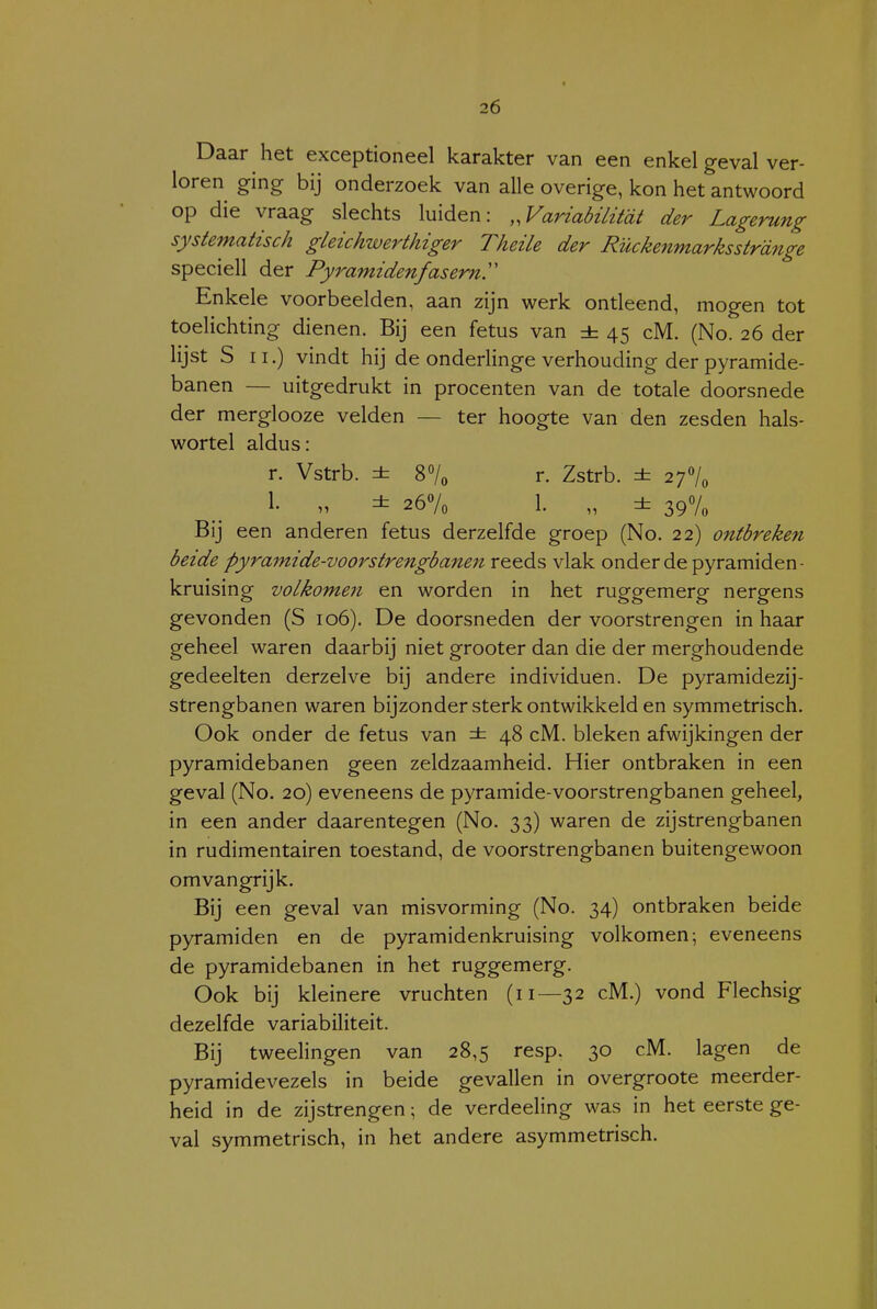 I Daar het exceptioneel karakter van een enkel geval ver- loren ging bij onderzoek van alle overige, kon het antwoord op die vraag slechts luiden: „Variabüitdt der Lagerung systematisch gLeichwerthiger Theile der Rückenmarksstrdnge speciell der Pyramidenfaserny Enkele voorbeelden, aan zijn werk ontleend, mogen tot toelichting dienen. Bij een fetus van ± 45 cM. (No. 26 der lijst S II.) vindt hij de onderlinge verhouding der pyramide- banen — uitgedrukt in procenten van de totale doorsnede der merglooze velden — ter hoogte van den zesden hals- wortel aldus: r. Vstrb. ± 87o r. Zstrb. ± 2f\^ 1- n ± 267o 1. „ ± 397« Bij een anderen fetus derzelfde groep (No. 22) ontbreken beide pyramïde-voorstrengbanen reeds vlak onder de pyramiden- kruising volkomen en worden in het ruggemerg nergens gevonden (S 106). De doorsneden der voorstrengen in haar geheel waren daarbij niet grooter dan die der merghoudende gedeelten derzelve bij andere individuen. De pyramidezij- strengbanen waren bijzonder sterk ontwikkeld en symmetrisch. Ook onder de fetus van ± 48 cM. bleken afwijkingen der pyramidebanen geen zeldzaamheid. Hier ontbraken in een geval (No. 20) eveneens de pyramide-voorstrengbanen geheel, in een ander daarentegen (No. 33) waren de zijstrengbanen in rudimentairen toestand, de voorstrengbanen buitengewoon omvangrijk. Bij een geval van misvorming (No. 34) ontbraken beide pyramiden en de pyramidenkruising volkomen; eveneens de pyramidebanen in het ruggemerg. Ook bij kleinere vruchten (11—32 cM.) vond Flechsig dezelfde variabiliteit. Bij tweelingen van 28,5 resp. 30 cM. lagen de pyramidevezels in beide gevallen in overgroote meerder- heid in de zijstrengen \ de verdeeling was in het eerste ge- val symmetrisch, in het andere asymmetrisch.
