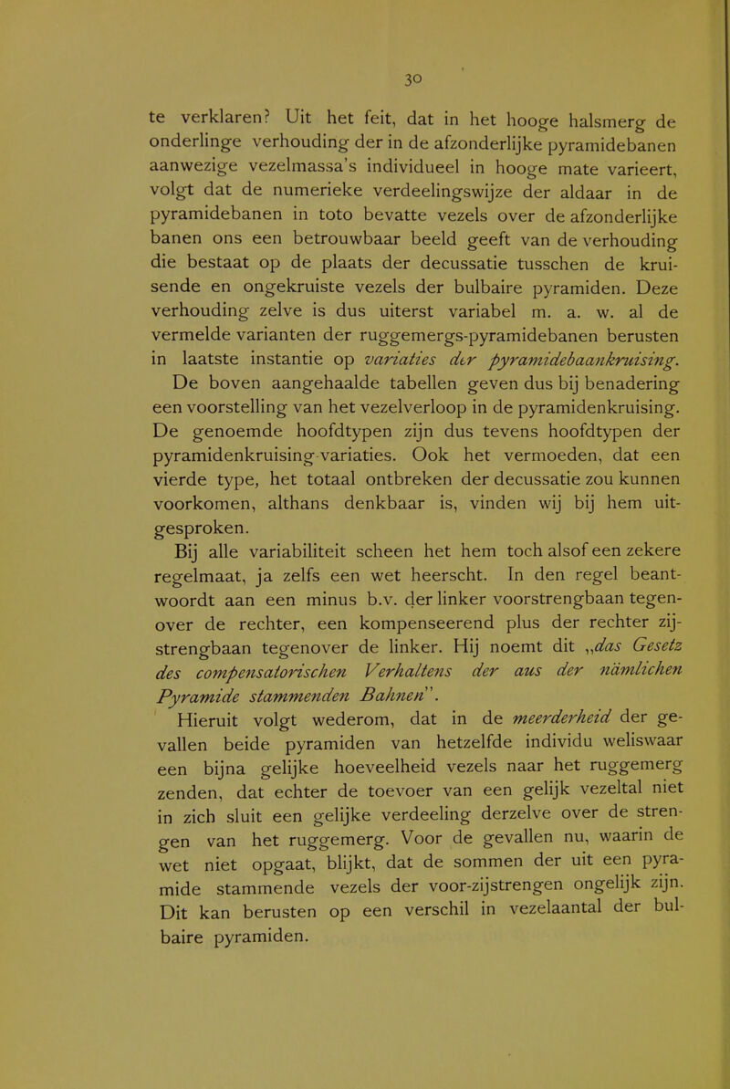 te verklaren? Uit het feit, dat in het hooge halsmerg de onderlinge verhouding der in de afzonderlijke pyramidebanen aanwezige vezelmassa's individueel in hooge mate varieert, volgt dat de numerieke verdeelingswijze der aldaar in de pyramidebanen in toto bevatte vezels over de afzonderlijke banen ons een betrouwbaar beeld geeft van de verhouding die bestaat op de plaats der decussatie tusschen de krui- sende en ongekruiste vezels der bulbaire pyramiden. Deze verhouding zelve is dus uiterst variabel m. a. w. al de vermelde varianten der ruggemergs-pyramidebanen berusten in laatste instantie op variaties dtr pyramidebaankruising. De boven aangehaalde tabellen geven dus bij benadering een voorstelling van het vezelverloop in de pyramidenkruising. De genoemde hoofdtypen zijn dus tevens hoofdtypen der pyramidenkruising variaties. Ook het vermoeden, dat een vierde type, het totaal ontbreken der decussatie zou kunnen voorkomen, althans denkbaar is, vinden wij bij hem uit- gesproken. Bij alle variabiliteit scheen het hem toch alsof een zekere regelmaat, ja zelfs een wet heerscht. In den regel beant- woordt aan een minus b.v. der Hnker voorstrengbaan tegen- over de rechter, een kompenseerend plus der rechter zij- strengbaan tegenover de linker. Hij noemt dit „^/^zi- Gesetz des compensatorischen Verhaltens der aus der n'dmlichen Pyramide stammenden Bahnen'. Hieruit volgt wederom, dat in de meerderheid der ge- vallen beide pyramiden van hetzelfde individu weliswaar een bijna gelijke hoeveelheid vezels naar het ruggemerg zenden, dat echter de toevoer van een gelijk vezeltal niet in zich sluit een gelijke verdeeling derzelve over de stren- gen van het ruggemerg. Voor de gevallen nu, waarin de wet niet opgaat, blijkt, dat de sommen der uit een pyra- mide stammende vezels der voor-zij strengen ongelijk zijn. Dit kan berusten op een verschil in vezelaantal der bul- baire pyramiden.