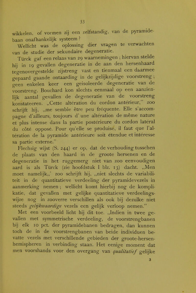 wikkelen, of vormen zij een zelfstandig, van de pyramide- baan onafhankelijk systeem ? Wellicht was de oplossing dier vragen te verwachten van de studie der sekundaire degeneratie. Türck gaf een relaas van 29 waarnemingen hiervan stelde hij in 19 gevallen degeneratie in de aan den hersenhaard teo-enovergestelde zijstreng vast en tienmaal een daarmee gepaard gaande ontaarding in de gelijkzijdige voorstreng ; O-een enkelen keer een geïsoleerde degeneratie van de voorstreng. Bouchard kon slechts eenmaal op een aanzien- lijk aantal gevallen de degeneratie van de voorstreng konstateeren. „Cette altération du cordon antérieur, zoo schrijft hij, „me semble être peu fréquente. EUe s'accom- pagne d'ailleurs, toujours d' une altération de même nature et plus intense dans la partie postérieure du cordon latéral du cóté opposé. Pour qu'elle se produise, il faut que l'al- tération de la pyramide antérieure soit étendue et intéresse sa partie externe. Flechsig wijst (S. 244) er op, dat de verhouding tusschen de plaats van den haard in de groote hersenen en de degeneratie in het ruggemerg niet van zoo eenvoudigen aard is als Türck (zie hoofdstuk I blz. 13) dacht. „Men moet namelijk,,' zoo schrijft hij, ,,niet slechts de variabili- teit in de quantitatieve verdeeling der pyramidevezels in aanmerking nemen ; wellicht komt hierbij nog de kompli- katie, dat gevallen met gelijke quantitatieve verdeelings- wijze nog in zooverre verschillen als ook bij dezulke niet steeds gelykwaardige vezels een gelijk verloop nemen. Met een voorbeeld licht hij dit toe. „Indien in twee ge- vallen met symmetrische verdeeling, de voorstrengbanen bij elk 10 pet. der pyramidebanen bedragen, dan kunnen toch de in de voorstrengbanen van beide individuen be- vatte vezels met verschillende gebieden der groote-hersen- hemispheren in verbinding staan. Het eenige moment dat men voorshands voor den overgang van qualitatief gelijke 3 r