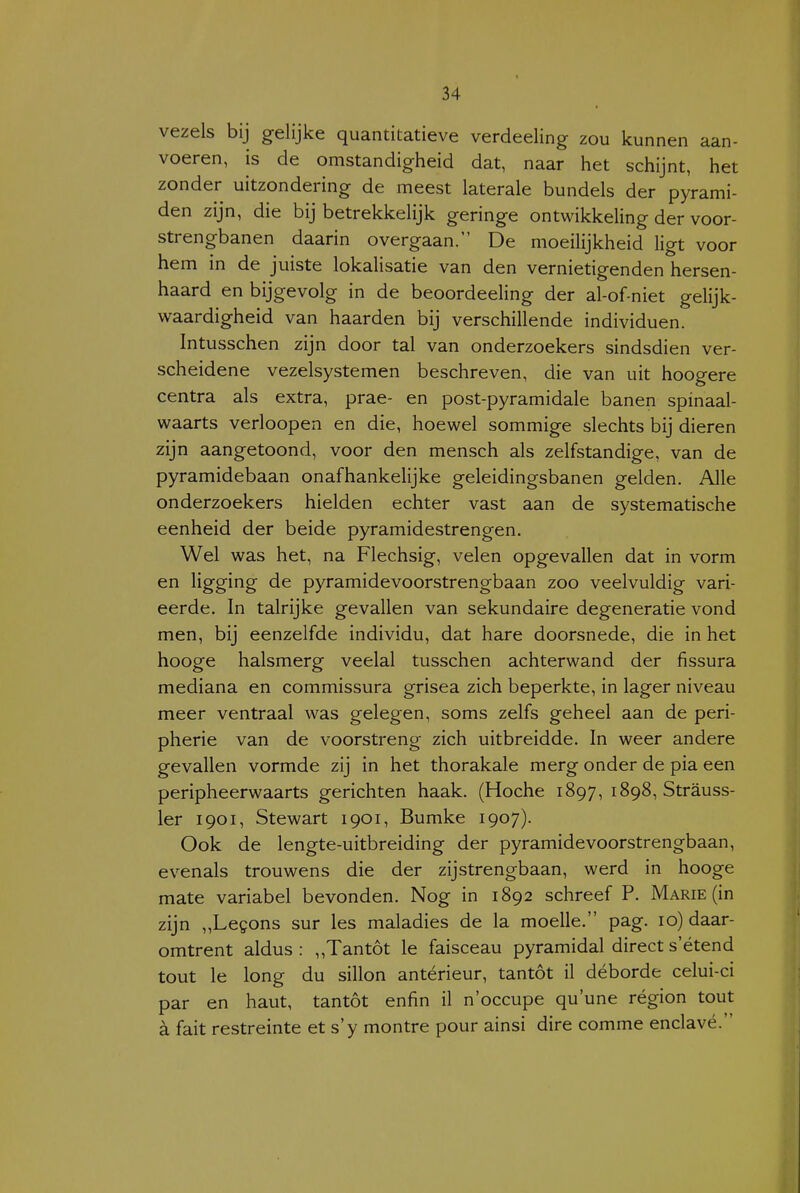 vezels bij gelijke quantitatieve verdeeling zou kunnen aan- voeren, is de omstandigheid dat, naar het schijnt, het zonder uitzondering de meest laterale bundels der pyrami- den zijn, die bij betrekkelijk geringe ontwikkeling der voor- strengbanen daarin overgaan. De moeilijkheid ligt voor hem in de juiste lokalisatie van den vernietigenden hersen- haard en bijgevolg in de beoordeeling der al-of-niet gelijk- waardigheid van haarden bij verschillende individuen. Intusschen zijn door tal van onderzoekers sindsdien ver- scheidene vezelsystemen beschreven, die van uit hoogere centra als extra, prae- en post-pyramidale banen spinaal- waarts verloopen en die, hoewel sommige slechts bij dieren zijn aangetoond, voor den mensch als zelfstandige, van de pyramidebaan onafhankelijke geleidingsbanen gelden. Alle onderzoekers hielden echter vast aan de systematische eenheid der beide pyramidestrengen. Wel was het, na Flechsig, velen opgevallen dat in vorm en ligging de pyramidevoorstrengbaan zoo veelvuldig vari- eerde. In talrijke gevallen van sekundaire degeneratie vond men, bij eenzelfde individu, dat hare doorsnede, die in het hooge halsmerg veelal tusschen achterwand der fissura mediana en commissura grisea zich beperkte, in lager niveau meer ventraal was gelegen, soms zelfs geheel aan de peri- pherie van de voorstreng zich uitbreidde. In weer andere gevallen vormde zij in het thorakale merg onder de pia een peripheerwaarts gerichten haak. (Hoche 1897, 1898, Strauss- ler 1901, Stewart 1901, Bumke 1907). Ook de lengte-uitbreiding der pyramidevoorstrengbaan, evenals trouwens die der zijstrengbaan, werd in hooge mate variabel bevonden. Nog in 1892 schreef P. Marie (in zijn „Legons sur les maladies de la moelle. pag. 10) daar- omtrent aldus: ,,Tantót Ie faisceau pyramidal direct s'étend tout Ie long du sillon antérieur, tantót il déborde celui-ci par en haut, tantót enfin il n'occupe qu'une région tout a fait restreinte et s'y montre pour ainsi dire comme enclavé.
