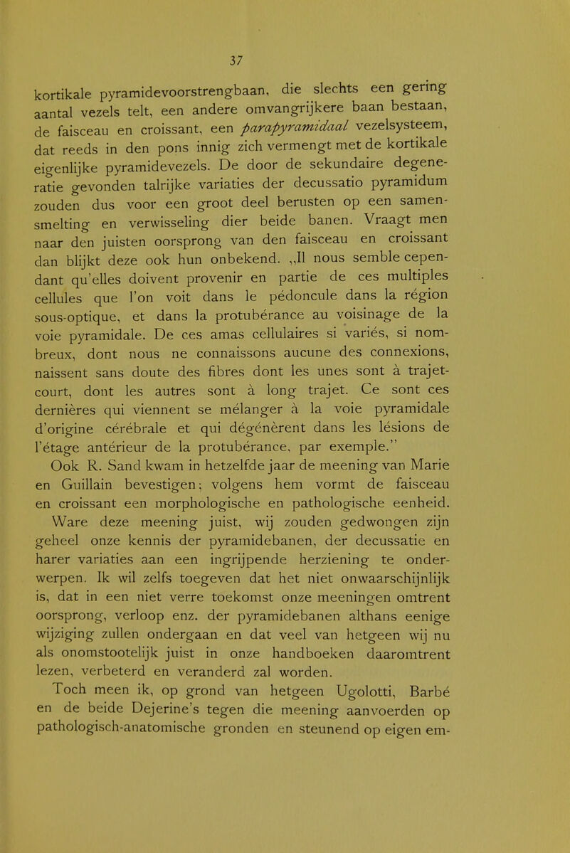 kortikale pyramidevoorstrengbaan, die slechts een gering aantal vezels telt, een andere omvangrijkere baan bestaan, de faisceau en croissant, een parapyramidaaL vezelsysteem, dat reeds in den pons innig zich vermengt met de kortikale eigenlijke pyramidevezels. De door de sekundaire degene- ratie gevonden talrijke variaties der decussatio pyramidum zouden dus voor een groot deel berusten op een samen- smelting en verwisseling dier beide banen. Vraagt men naar den juisten oorsprong van den faisceau en croissant dan blijkt deze ook hun onbekend. „II nous semble cepen- dant qu'elles doivent provenir en partie de ces multiples cellules que l'on voit dans Ie pédoncule dans la région sous-optique, et dans la protubérance au voisinage de la voie pyramidale. De ces amas cellulaires si variés, si nom- breux, dont nous ne connaissons aucune des connexions, naissent sans doute des fibres dont les unes sont a trajet- court, dont les autres sont a long trajet. Ce sont ces dernières qui viennent se mélanger a la voie pyramidale d'origine cérébrale et qui dégénèrent dans les lésions de l'étage antérieur de la protubérance, par exemple. Ook R. Sand kwam in hetzelfde jaar de meening van Marie en Guillain bevestigen; volgens hem vormt de faisceau en croissant een morphologische en pathologische eenheid. Ware deze meening juist, wij zouden gedwongen zijn geheel onze kennis der pyramidebanen, der decussatie en harer variaties aan een ingrijpende herziening te onder- werpen. Ik wil zelfs toegeven dat het niet onwaarschijnlijk is, dat in een niet verre toekomst onze meeninoren omtrent oorsprong, verloop enz. der pyramidebanen althans eenige wijziging zullen ondergaan en dat veel van hetgeen wij nu als onomstootelijk juist in onze handboeken daaromtrent lezen, verbeterd en veranderd zal worden. Toch meen ik, op grond van hetgeen Ugolotti, Barbé en de beide Dejerine's tegen die meening aanvoerden op pathologisch-anatomische gronden en steunend op eigen em-