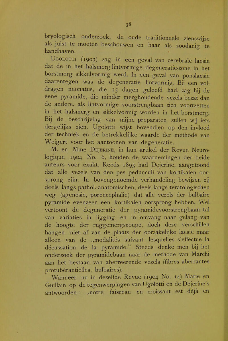 bryologisch onderzoek, de oude traditioneele zienswijze als juist te moeten beschouwen en haar als zoodanig te handhaven. Ugolotti (1903) zag in een geval van cerebrale laesie dat de in het halsmerg Hntvormige degeneratie-zone in het borstmerg sikkelvormig werd. In een geval van ponslaesie daarentegen was de degeneratie lintvormig. Bij een vol- dragen neonatus, die 15 dagen geleefd had, zag hij de eene pyramide, die minder merghoudende vezels bezat dan de andere, als lintvormige voorstrengbaan zich voortzetten in het halsmerg en sikkelvormig worden in het borstmerg. Bij de beschrijving van mijne preparaten zullen wij iets dergelijks zien. Ugolotti wijst bovendien op den invloed der techniek en de betrekkelijke waarde der methode van Weigert voor het aantoonen van degeneratie. M. en Mme Dejerine, in hun artikel der Revue Neuro- logique 1904 No. 6, houden de waarnemingen der beide auteurs voor exakt. Reeds 1893 had Dejerine, aangetoond dat alle vezels van den pes pedunculi van kortikalen oor- sprong zijn. In bovengenoemde verhandeling bewijzen zij deels langs pathol.-anatomischen, deels langs teratologischen weg (agenesie, porencephalie) dat alle vezels der bulbaire pyramide evenzeer een kortikalen oorsprong hebben. Wel vertoont de degeneratie der pyramidevoorstrengbaan tal van variaties in ligging en in omvang naar gelang van de hoogte der ruggemergscoupe, doch deze verschillen hangen niet af van de plaats der oorzakelijke laesie maar alleen van de ,,modalités suivant lesquelles s'effectue la décussation de la pyramide. Steeds denke men bij het onderzoek der pyramidebaan naar de methode van Marchi aan het bestaan van aberreerende vezels (fibres aberrantes protubérantielles, bulbaires). Wanneer nu in dezelfde Revue (1904 No. 14) Marie en Guillain op de tegenwerpingen van Ugolotti en de Dejerine's antwoorden : ,,notre faisceau en croissant est déja en