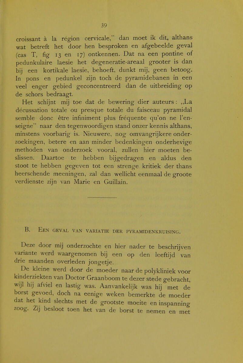 croissant a la région cervicale, dan moet ik dit, althans wat betreft het door hen besproken en afgebeelde geval (cas T, fig 13 en 17) ontkennen. Dat na een pontine of pedunkulaire laesie het degeneratie-areaal grooter is dan bij een kortikale laesie, behoeft, dunkt mij, geen betoog. In pons en pedunkel zijn toch de pyramidebanen in een veel enger gebied geconcentreerd dan de uitbreiding op de schors bedraagt. Het schijnt mij toe dat de bewering dier auteurs : ,,La décussation totale ou presque totale du faisceau pyramidal semble donc être infiniment plus fréquente qu'on ne l'en- seigne naar den tegenwoordigen stand onzer kennis althans, minstens voorbarig is. Nieuwere, nog omvangrijkere onder- zoekingen, betere en aan minder bedenkingen onderhevige methoden van onderzoek vooral, zullen hier moeten be- slissen. Daartoe te hebben bijgedragen en aldus den stoot te hebben gegeven tot een strenge kritiek der thans heerschende meeningen, zal dan wellicht eenmaal de groote verdienste zijn van Marie en Guillain. B. Een geval van variatie der pyramidenkruising. Deze door mij onderzochte en hier nader te beschrijven variante werd waargenomen bij een op den leeftijd van drie maanden overleden jongetje. De kleine werd door de moeder naar de polykliniek voor kinderziekten van Doctor Graanboom te dezer stede gebracht, wijl hij afviel en lastig was. Aanvankelijk was hij met de borst gevoed, doch na eenige weken bemerkte de moeder dat het kind slechts met de grootste moeite en inspanning zoog. Zij besloot toen het van de borst te nemen en met