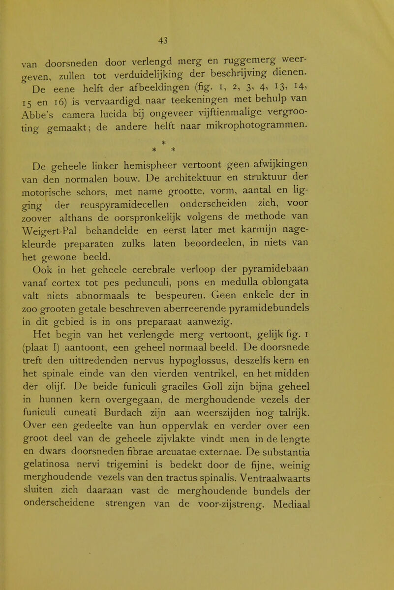 van doorsneden door verlengd merg en ruggemerg weer- geven, zullen tot verduidelijking der beschrijving dienen.  De eene helft der afbeeldingen (fig. i, 2, 3, 4, 13. 15 en 16) is vervaardigd naar teekeningen met behulp van Abbe's camera lucida bij ongeveer vijftienmalige vergroo- ting gemaakt; de andere helft naar mikrophotogrammen. * * * De geheele linker hemispheer vertoont geen afwijkingen van den normalen bouw. De architektuur en struktuur der motorische schors, met name grootte, vorm, aantal en Hg- ging der reuspyramidecellen onderscheiden zich, voor zoover althans de oorspronkelijk volgens de methode van Weigert-Pal behandelde en eerst later met karmijn nage- kleurde preparaten zulks laten beoordeelen, in niets van het gewone beeld. Ook in het geheele cerebrale verloop der pyramidebaan vanaf cortex tot pes pedunculi, pons en medulla oblongata valt niets abnormaals te bespeuren. Geen enkele der in zoo grooten getale beschreven aberreerende pyramidebundels in dit gebied is in ons preparaat aanwezig. Het begin van het verlengde merg vertoont, gelijk fig. i (plaat I) aantoont, een geheel normaal beeld. De doorsnede treft den uittredenden nervus hypoglossus, deszelfs kern en het spinale einde van den vierden ventrikel, en het midden der olijf. De beide funiculi graciles Goll zijn bijna geheel in hunnen kern overgegaan, de merghoudende vezels der funiculi cuneati Burdach zijn aan weerszijden nog talrijk. Over een gedeelte van hun oppervlak en verder over een groot deel van de geheele zijvlakte vindt men in de lengte en dwars doorsneden fibrae arcuatae externae. De substantia gelatinosa nervi trigemini is bedekt door de fijne, weinig merghoudende vezels van den tractus spinalis. Ventraalwaarts sluiten zich daaraan vast de merghoudende bundels der onderscheidene strengen van de voor-zijstreng. Mediaal