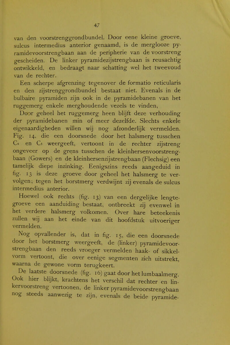 4; van den voorstrenggrondbundel. Door eene kleine groeve, sulcus intermedius anterior genaamd, is de merglooze py- ramidevoorstrengbaan aan de peripherie van de voorstreng gescheiden. De linker pyramidezijstrengbaan is reusachtig ontwikkeld, en bedraagt naar schatting wel het tweevoud van de rechter. Een scherpe afgrenzing tegenover de formatio reticularis en den zijstrenggrondbundel bestaat niet. Evenals in de bulbaire pyramiden zijn ook in de pyramidebanen van het ruggemerg enkele merghoudende vezels te vinden, Door geheel het ruggemerg heen blijft deze verhouding der pyramidebanen min of meer dezelfde. Slechts enkele eigenaardigheden willen wij nog afzonderlijk vermelden. Fig. 14, die een doorsnede door het halsmerg tusschen C4 en Cs weergeeft, vertoont in de rechter zijstreng ongeveer op de grens tusschen de kleinhersenvoorstreng- baan (Gowers) en de kleinhersenzijstrengbaan (Flechsig) een tamelijk diepe inzinking. Eenigszins reeds aangeduid in fig. 13 is deze groeve door geheel het halsmerg te ver- volgen; tegen het borstmerg verdwijnt zij evenals de sulcus intermedius anterior. Hoewel ook rechts (fig. 13) van een dergelijke lengte- groeve een aanduiding bestaat, ontbreekt zij evenwel in het verdere halsmerg volkomen. Over hare beteekenis zullen wij aan het einde van dit hoofdstuk uitvoeriger vermelden. Nog opvallender is, dat in fig. 15, die een doorsnede door het borstmerg weergeeft, de (Hnker) pyramidevoor- strengbaan den reeds vroeger vermelden haak- of sikkel- vorm vertoont, die over eenige segmenten zich uitstrekt, waarna de gewone vorm terugkeert. De laatste doorsnede (fig. 16) gaat door het lumbaalmerg. Ook hier blijkt, krachtens het verschil dat rechter en lin- kervoorstreng vertoonen, de linker pyramidevoorstrengbaan nog steeds aanwezig te zijn, evenals de beide pyramide-