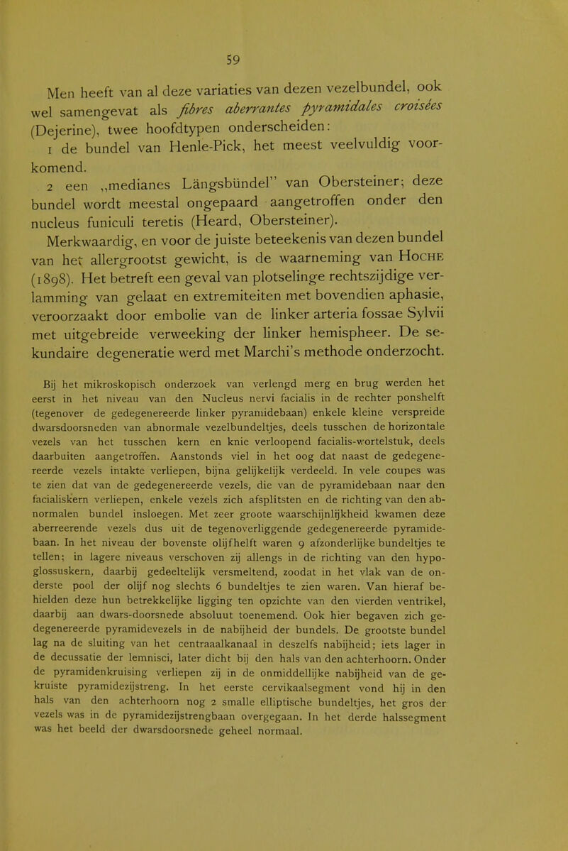 Men heeft van al deze variaties van dezen vezelbundel, ook wel samengevat als fibres aberrantes pyfamidales croisées (Dejerine), twee hoofdtypen onderscheiden: 1 de bundel van Henle-Pick, het meest veelvuldig voor- komend. 2 een „medianes Langsbündel van Obersteiner; deze bundel wordt meestal ongepaard aangetroffen onder den nucleus funiculi teretis (Heard, Obersteiner). Merkwaardig, en voor de juiste beteekenis van dezen bundel van het allergrootst gewicht, is de waarneming van Hoche (1898). Het betreft een geval van plotselinge rechtszijdige ver- lamming van gelaat en extremiteiten met bovendien aphasie, veroorzaakt door embolie van de linker arteria fossae Sylvii met uitgebreide verweeking der linker hemispheer. De se- kundaire degeneratie werd met Marchi's methode onderzocht. Bij het mikroskopisch onderzoek van verlengd merg en brug werden het eerst in het niveau van den Nucleus nervi facialis in de rechter ponshelft (tegenover de gedegenereerde linker pyraniidebaan) enkele kleine verspreide dwarsdoorsneden van abnormale vezelbundeltjes, deels tusschen de horizontale vezels van het tusschen kern en knie verloopend facialis-wortelstuk, deels daarbuiten aangetroffen. Aanstonds viel in het oog dat naast de gedegene- reerde vezels intakte verliepen, bijna gelijkelijk verdeeld. In vele coupes was te zien dat van de gedegenereerde vezels, die van de pyraniidebaan naar den facialiskern verliepen, enkele vezels zich afsplitsten en de richting van den ab- normalen bundel insloegen. Met zeer groote waarschijnlijkheid kwamen deze aberreerende vezels dus uit de tegenoverliggende gedegenereerde pyramide- baan. In het niveau der bovenste olijf helft waren 9 afzonderlijke bundeltjes te tellen; in lagere niveaus verschoven zij allengs in de richting van den hypo- glossuskern, daarbij gedeeltelijk versmeltend, zoodat in het vlak van de on- derste pool der olijf nog slechts 6 bundeltjes te zien waren. Van hieraf be- hielden deze hun betrekkelijke ligging ten opzichte van den vierden ventrikel, daarbij aan dwars-doorsnede absoluut toenemend. Ook hier begaven zich ge- degenereerde pyramidevezels in de nabijheid der bundels. De grootste bundel lag na de sluiting van het centraaalkanaal in deszelfs nabijheid; iets lager in de decussatie der lemnisci, later dicht bij den hals van den achterhoorn. Onder de pyramidenkruising verliepen zij in de onmiddellijke nabijheid van de ge- kruiste pyramidezijstreng. In het eerste cervikaalsegment vond hij in den hals van den achterhoorn nog 2 smalle elliptische bundeltjes, het gros der vezels was in de pyramidezijstrengbaan overgegaan. In het derde halssegment was het beeld der dwarsdoorsnede geheel normaal.