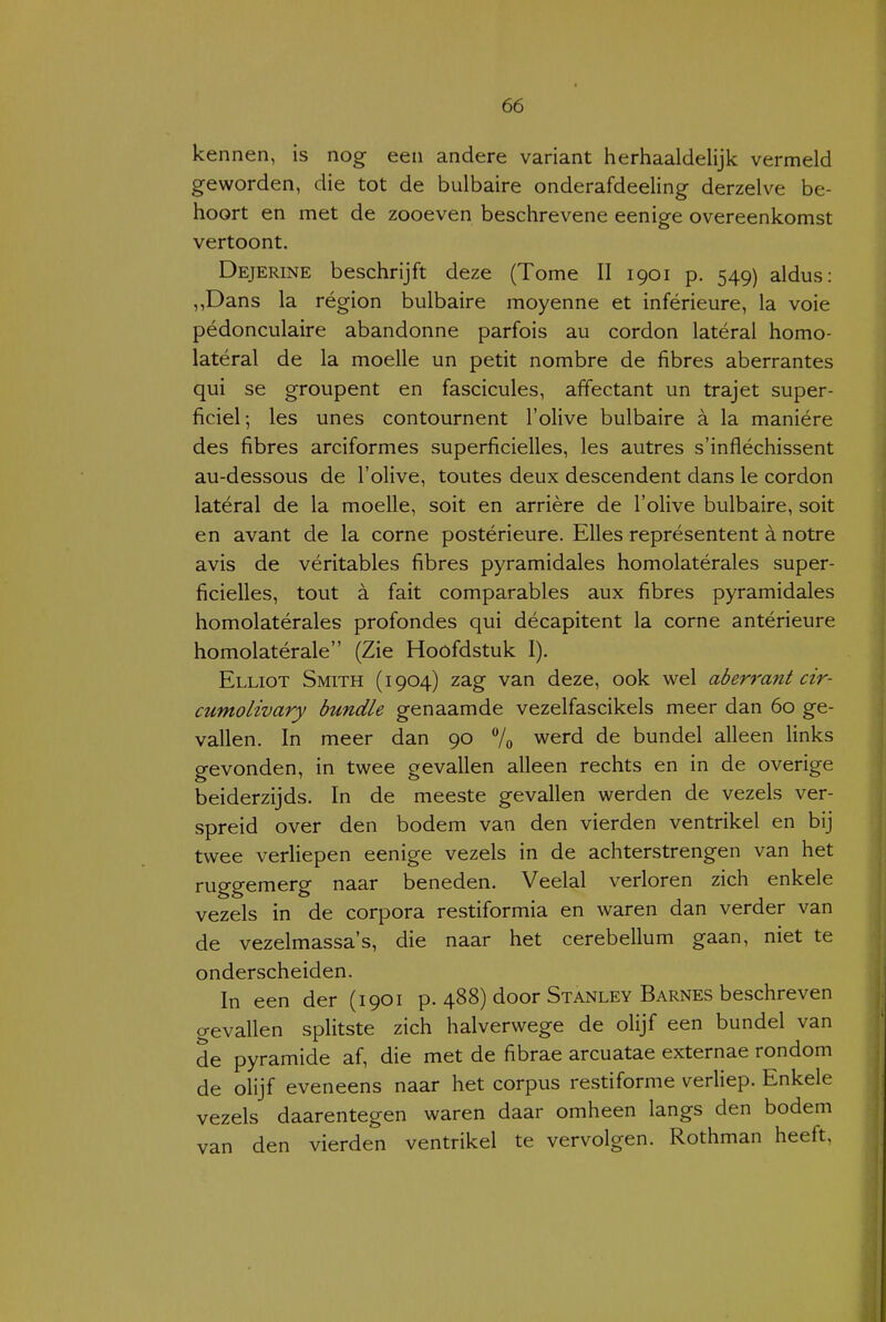 kennen, is nog een andere variant herhaaldelijk vermeld geworden, die tot de bulbaire onderafdeeling derzelve be- hoort en met de zooeven beschrevene eenige overeenkomst vertoont. Dejerine beschrijft deze (Tome II 1901 p. 549) aldus: ,,Dans la région bulbaire moyenne et inférieure, la voie pédonculaire abandonne parfois au cordon latéral homo- latéral de la moelle un petit nombre de fibres aberrantes qui se groupent en fascicules, affectant un trajet super- ficiel; les unes contournent l'olive bulbaire a la maniére des fibres arciformes superficielles, les autres s'infléchissent au-dessous de l'olive, toutes deux descendent dans Ie cordon latéral de la moelle, soit en arrière de l'olive bulbaire, soit en avant de la corne postérieure. Elles représentent a notre avis de véritables fibres pyramidales homolatérales super- ficielles, tout a fait comparables aux fibres pyramidales homolatérales profondes qui décapitent la corne antérieure homolatérale (Zie Hoofdstuk I). Elliot Smith (1904) zag van deze, ook wel aberrant cir- cumolivary bundie genaamde vezelfascikels meer dan 60 ge- vallen. In meer dan 90 7o werd de bundel alleen links gevonden, in twee gevallen alleen rechts en in de overige beiderzijds. In de meeste gevallen werden de vezels ver- spreid over den bodem van den vierden ventrikel en bij twee verliepen eenige vezels in de achterstrengen van het ruggemerg naar beneden. Veelal verloren zich enkele vezels in de corpora restiformia en waren dan verder van de vezelmassa's, die naar het cerebellum gaan, niet te onderscheiden. In een der (1901 p. 488) door Stanley Barnes beschreven gevallen splitste zich halverwege de olijf een bundel van de pyramide af, die met de fibrae arcuatae externae rondom de olijf eveneens naar het corpus restiforme verliep. Enkele vezels daarentegen waren daar omheen langs den bodem van den vierden ventrikel te vervolgen. Rothman heeft,