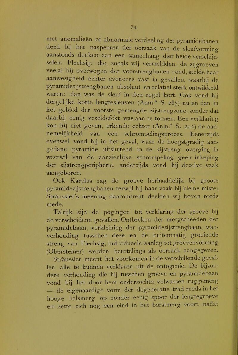 met anomalieën of abnormale verdeeling der pyramidebanen deed bij het naspeuren der oorzaak van de sleufvorming aanstonds denken aan een samenhang dier beide verschijn- selen. Flechsig, die, zooals wij vermeldden, de zijgroeven veelal bij overwegen der voorstrengbanen vond, stelde haar aanwezigheid echter eveneens vast in gevallen, waarbij de pyramidezijstrengbanen absoluut en relatief sterk ontwikkeld waren; dan was de sleuf in den regel kort. Ook vond hij dergelijke korte lengtesleuven (Anm.* S. 287) nu en dan in het gebied der voorste gemengde zijstrengzone, zonder dat daarbij eenig vezeldefekt was aan te toonen. Een verklaring kon hij niet geven, erkende echter (Anm.* S. 242) de aan- nemelijkheid van een schrompelingsproces. Eenerzijds evenwel vond hij in het geval, waar de hoogstgradig aan- gedane pyramide uitsluitend in de zijstreng overging in weerwil van de aanzienlijke schrompeling geen inkeping der zijstrengperipherie, anderzijds vond hij dezelve vaak aangeboren. Ook Karplus zag de groeve herhaaldelijk bij groote pyramidezijstrengbanen terwijl hij haar vaak bij kleine miste; Straussler's meening daaromtrent deelden wij boven reeds mede. Talrijk zijn de pogingen tot verklaring der groeve bij de verscheidene gevallen. Ontbreken der mergscheeden der pyramidebaan, verkleining der pyramidezijstrengbaan, wan- verhouding tusschen deze en de buitenmatig groeiende streng van Flechsig, individueele aanleg tot groevenvorming (Obersteiner) werden beurtelings als oorzaak aangegeven. Straussler meent het voorkomen in de verschillende geval- len alle te kunnen verklaren uit de ontogenie. De bijzon- dere verhouding die hij tusschen groeve en pyramidebaan vond bij het door hem onderzochte volwassen ruggemerg de eigenaardige vorm der degeneratie trad reeds in het hooge halsmerg op zonder eenig spoor der lengtegroeve en zette zich nog een eind in het borstmerg voort, nadat