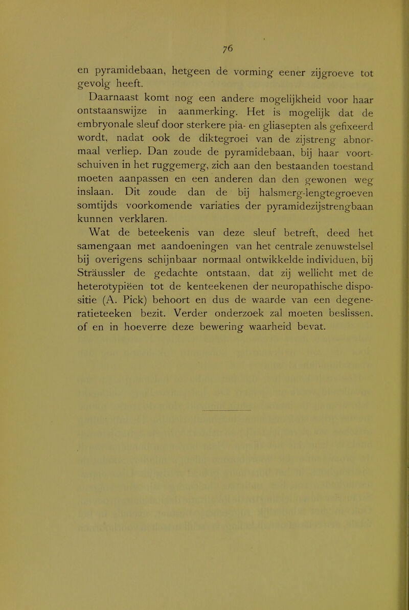 en pyramidebaan, hetgeen de vorming eener zijgroeve tot gevolg heeft. Daarnaast komt nog een andere mogelijkheid voor haar ontstaanswijze in aanmerking. Het is mogelijk dat de embryonale sleuf door sterkere pia- en gliasepten als gefixeerd wordt, nadat ook de diktegroei van de zijstreng abnor- maal verliep. Dan zoude de pyramidebaan, bij haar voort- schuiven in het ruggemerg, zich aan den bestaanden toestand moeten aanpassen en een anderen dan den gewonen weg inslaan. Dit zoude dan de bij halsmerg-lengtegroeven somtijds voorkomende variaties der pyramidezijstrengbaan kunnen verklaren. Wat de beteekenis van deze sleuf betreft, deed het samengaan met aandoeningen van het centrale zenuwstelsel bij overigens schijnbaar normaal ontwikkelde individuen, bij Straussler de gedachte ontstaan, dat zij wellicht met de heterotypiëen tot de kenteekenen der neuropathische dispo- sitie (A. Piek) behoort en dus de waarde van een degene- ratieteeken bezit. Verder onderzoek zal moeten beslissen, of en in hoeverre deze bewering waarheid bevat.