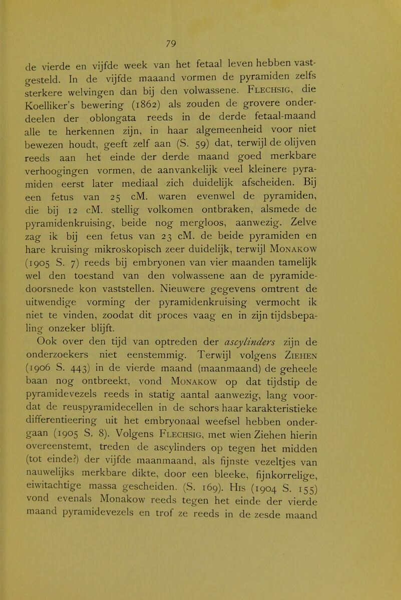 de vierde en vijfde week van het fetaal leven hebben vast- gesteld. In de vijfde maaand vormen de pyramiden zelfs sterkere welvingen dan bij den volwassene. Flechsig, die Koelliker's bewering (1862) als zouden de grovere onder- deelen der oblongata reeds in de derde fetaal-maand alle te herkennen zijn, in haar algemeenheid voor niet bewezen houdt, geeft zelf aan (S. 59) dat, terwijl de olijven reeds aan het einde der derde maand goed merkbare verhoogingen vormen, de aanvankelijk veel kleinere pyra- miden eerst later mediaal zich duidelijk afscheiden. Bij een fetus van 25 cM. waren evenwel de pyramiden, die bij 12 cM. stellig volkomen ontbraken, alsmede de pyramidenkruising, beide nog mergloos, aanwezig. Zelve zag ik bij een fetus van 23 cM. de beide pyramiden en hare kruising mikroskopisch zeer duidelijk, terwijl Monakow (1905 S. 7) reeds bij embryonen van vier maanden tamelijk wel den toestand van den volwassene aan de pyramide- doorsnede kon vaststellen. Nieuwere gegevens omtrent de uitwendige vorming der pyramidenkruising vermocht ik niet te vinden, zoodat dit proces vaag en in zijn tijdsbepa- ling onzeker blijft. Ook over den tijd van optreden der ascylinders zijn de onderzoekers niet eenstemmig. Terwijl volgens Ziehen (1906 S. 443) in de vierde maand (maanmaand) de geheele baan nog ontbreekt, vond Monakow op dat tijdstip de pyramidevezels reeds in statig aantal aanwezig, lang voor- dat de reuspyramidecellen in de schors haar karakteristieke differentieering uit het embryonaal weefsel hebben onder- gaan (1905 S. 8). Volgens Flechsig, met wien Ziehen hierin overeenstemt, treden de ascylinders op tegen het midden (tot einde?) der vijfde maanmaand, als fijnste vezeltjes van nauwelijks merkbare dikte, door een bleeke, fijnkorrelige, eiwitachtige massa gescheiden. (S. 169). His (1904 S. 155) vond evenals Monakow reeds tegen het einde der vierde maand pyramidevezels en trof ze reeds in de zesde maand