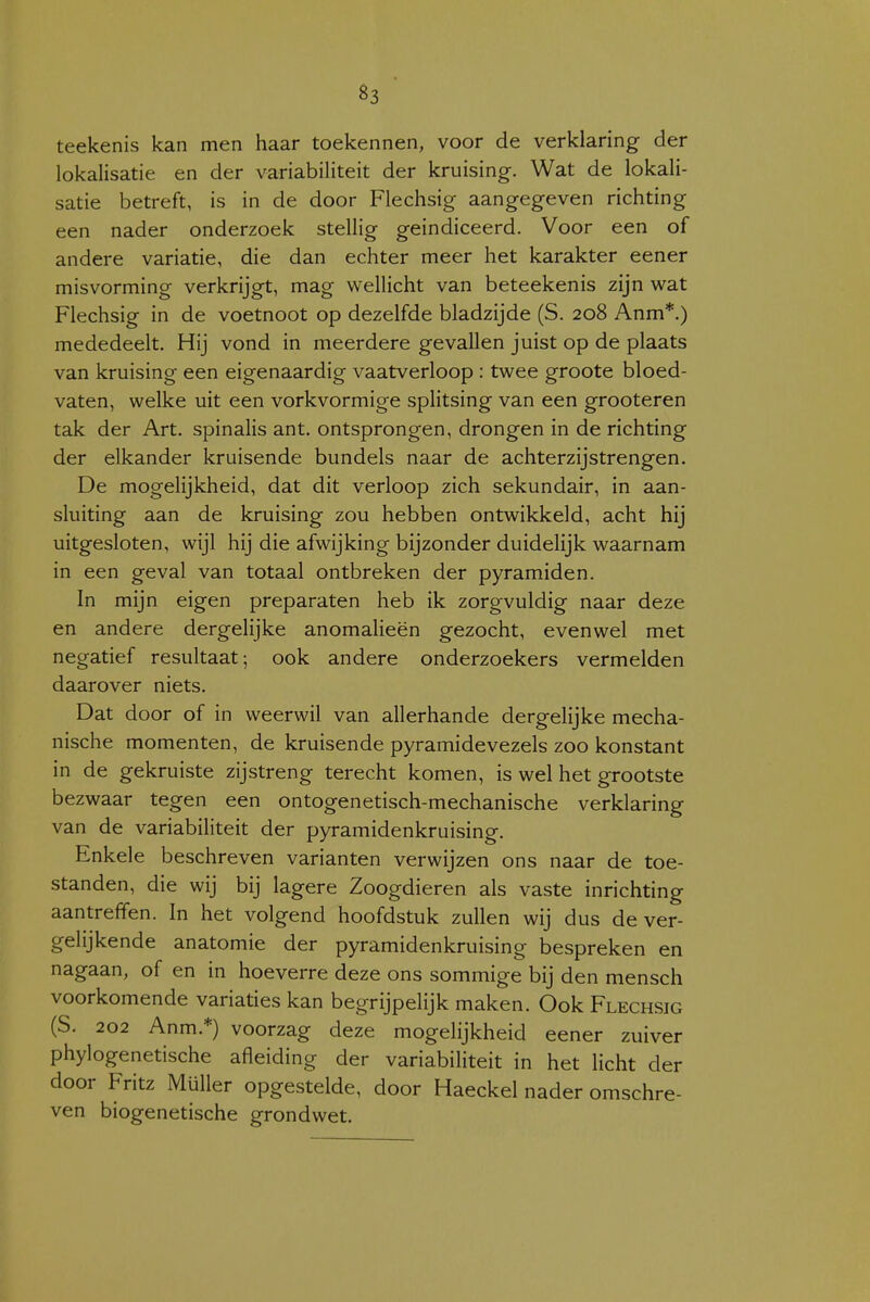 teekenis kan men haar toekennen, voor de verklaring der lokalisatie en der variabiliteit der kruising. Wat de lokali- satie betreft, is in de door Flechsig aangegeven richting een nader onderzoek stellig geindiceerd. Voor een of andere variatie, die dan echter meer het karakter eener misvorming verkrijgt, mag wellicht van beteekenis zijn wat Flechsig in de voetnoot op dezelfde bladzijde (S. 208 Anm*.) mededeelt. Hij vond in meerdere gevallen juist op de plaats van kruising een eigenaardig vaatverloop : twee groote bloed- vaten, welke uit een vorkvormige splitsing van een grooteren tak der Art. spinalis ant. ontsprongen, drongen in de richting der elkander kruisende bundels naar de achterzijstrengen. De mogelijkheid, dat dit verloop zich sekundair, in aan- sluiting aan de kruising zou hebben ontwikkeld, acht hij uitgesloten, wijl hij die afwijking bijzonder duidelijk waarnam in een geval van totaal ontbreken der pyramiden. In mijn eigen preparaten heb ik zorgvuldig naar deze en andere dergelijke anomalieën gezocht, evenwel met negatief resultaat; ook andere onderzoekers vermelden daarover niets. Dat door of in weerwil van allerhande dergelijke mecha- nische momenten, de kruisende pyramidevezels zoo konstant in de gekruiste zijstreng terecht komen, is wel het grootste bezwaar tegen een ontogenetisch-mechanische verklaring van de variabiliteit der pyramidenkruising. Enkele beschreven varianten verwijzen ons naar de toe- standen, die wij bij lagere Zoogdieren als vaste inrichting aantreffen. In het volgend hoofdstuk zullen wij dus de ver- gelijkende anatomie der pyramidenkruising bespreken en nagaan, of en in hoeverre deze ons sommige bij den mensch voorkomende variaties kan begrijpelijk maken. Ook Flechsig (S. 202 Anm.*) voorzag deze mogelijkheid eener zuiver phylogenetische afleiding der variabiliteit in het licht der door Fritz Müller opgestelde, door Haeckel nader omschre- ven biogenetische grondwet.