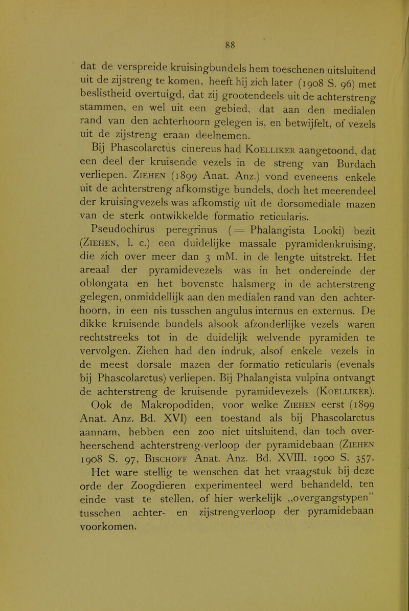 dat de verspreide kruisingbundels hem toeschenen uitsluitend uit de zijstreng te komen, heeft hij zich later (1908 S. 96) met beslistheid overtuigd, dat zij grootendeels uit de achterstreng stammen, en wel uit een gebied, dat aan den medialen rand van den achterhoorn gelegen is, en betwijfelt, of vezels uit de zijstreng eraan deelnemen. Bij Phascolarctus cinereus had Koelliker aangetoond, dat een deel der kruisende vezels in de streng van Burdach veriiepen. Ziehen (1899 Anat. Anz.) vond eveneens enkele uit de achterstreng afkomstige bundels, doch het meerendeel der kruisingvezels was afkomstig uit de dorsomediale mazen van de sterk ontwikkelde formatio reticularis. Pseudochirus peregrinus (= Phalangista Looki) bezit (Ziehen, 1. c.) een duidelijke massale pyramidenkruising, die zich over meer dan 3 mM. in de lengte uitstrekt. Het areaal der pyramidevezels was in het ondereinde der oblongata en het bovenste halsmerg in de achterstreng gelegen, onmiddellijk aan den medialen rand van den achter- hoorn, in een nis tusschen angulus internus en externus. De dikke kruisende bundels alsook afzonderlijke vezels waren rechtstreeks tot in de duidelijk welvende pyramiden te vervolgen. Ziehen had den indruk, alsof enkele vezels in de meest dorsale mazen der formatio reticularis (evenals bij Phascolarctus) verliepen. Bij Phalangista vulpina ontvangt de achterstreng de kruisende pyramidevezels (Koelliker). Ook de Makropodiden, voor welke Ziehen eerst (1899 Anat. Anz. Bd. XVI) een toestand als bij Phascolarctus aannam, hebben een zoo niet uitsluitend, dan toch over- heerschend achterstreng-verloop der pyramidebaan (Ziehen 1908 S. 97, BiscHOFF Anat. Anz. Bd. XVIII. 1900 S. 357. Het ware stellig te wenschen dat het vraagstuk bij deze orde der Zoogdieren experimenteel werd behandeld, ten einde vast te stellen, of hier werkelijk „overgangstypen tusschen achter- en zijstrengverloop der pyramidebaan voorkomen.