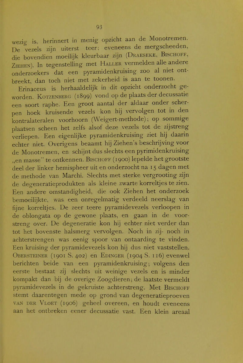 vvezio- is, herinnert in menig opzicht aan de Monotremen. De vezels zijn uiterst teer: eveneens de mergscheeden, die bovendien moeilijk kleurbaar zijn (Draeseke, Bischoff, Ziehen). In tegenstelling met Haller vermelden alle andere onderzoekers dat een pyramidenkruising zoo al niet ont- breekt, dan toch niet met zekerheid is aan te toonen. Erinaceus is herhaaldelijk in dit opzicht onderzocht ge- worden. Kotzenberg (1899) vond op de plaats der decussatie een soort raphe. Een groot aantal der aldaar onder scher- pen hoek kruisende vezels kon hij vervolgen tot in den kontralateralen voorhoorn (Weigert-methode); op sommige plaatsen scheen het zelfs alsof deze vezels tot de zijstreng verliepen. Een eigenlijke pyramidenkruising ziet hij daarin echter niet. Overigens beaamt hij Ziehen's beschrijving voor de Monotremen, en schijnt dus slechts een pyrimidenkruising „en masse te ontkennen. Bischoff (1900) lepelde het grootste deel der linker hemispheer uit en onderzocht na 15 dagen met de methode van Marchi. Slechts met sterke vergrooting zijn de degeneratieprodukten als kleine zwarte korreltjes te zien. Een andere omstandigheid, die ook Ziehen het onderzoek bemoeilijkte, was een onregelmatig verdeeld neerslag van fijne korreltjes. De zeer teere pyramidevezels verloopen in de oblongata op de gewone plaats, en gaan in de voor- streng over. De degeneratie kon hij echter niet verder dan tot het bovenste halsmerg vervolgen. Noch in zij- noch in achterstrengen was eenig spoor van ontaarding te vinden. Een kruising der pyramidevezels kon hij dus niet vaststellen. Obersteiner (1901 S. 402) en Edinger (1904 S. 116) evenwel berichten beide van een pyramidenkruising; volgens den eerste bestaat zij slechts uit weinige vezels en is minder kompakt dan bij de overige Zoogdieren; de laatste vermeldt pyramidevezels in de gekruiste achterstreng. Met Bischoff stemt daarentegen mede op grond van degeneratieproeven VAN DER Vloet (1906) geheel overeen, en houdt eveneens aan het ontbreken eener decussatie vast. Een klein areaal