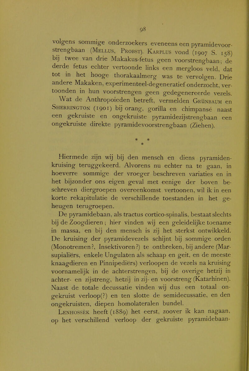 volgens sommige onderzoekers eveneens een pyramidevoor- strengbaan (Mellus, Proest). Karplus vond (1907 S. 158) bij twee van drie Makakus-fetus geen voorstrengbaan; de derde fetus echter vertoonde links een mergloos veld, 'dat tot in het hooge thorakaalmerg was te vervolgen. Drie andere Makaken, experimenteel-degeneratief onderzocht, ver- toonden in hun voorstrengen geen gedegenereerde vezels. Wat de Anthropoieden betreft, vermelden Grünbaum en Sherrington (1901) bij orang, gorilla en chimpansé naast een gekruiste en ongekruiste pyramidezijstrengbaan een ongekruiste direkte pyramidevoorstrengbaan (Ziehen). * * * Hiermede zijn wij bij den mensch en diens pyramiden- kruising teruggekeerd. Alvorens nu echter na te gaan, in hoeverre sommige der vroeger beschreven variaties en in het bijzonder ons eigen geval met eenige der boven be- schreven diergroepen overeenkomst vertoonen, wil ik in een korte rekapitulatie de verschillende toestanden in het ge- heugen terugroepen. De pyramidebaan, als tractus cortico-spinalis, bestaat slechts bij de Zoogdieren ; hier vinden wij een geleidelijke toename in massa, en bij den mensch is zij het sterkst ontwikkeld. De kruising der pyramidevezels schijnt bij sommige orden (Monotremen?, Insektivoren?) te ontbreken, bij andere (Mar- supialiërs, enkele Ungulaten als schaap en geit, en de meeste knaagdieren en Pinnipediërs) verloopen de vezels na kruising voornamelijk in de achterstrengen, bij de overige hetzij in achter- en zijstreng, hetzij in zij- en voorstreng (Katarhinen). Naast de totale decussatie vinden wij dus een totaal on- gekruist verloop(?) en ten slotte de semidecussatie, en den ongekruisten, diepen homolateralen bundel. Lenhossèk heeft (1889) het eerst, zoover ik kan nagaan, op het verschillend verloop der gekruiste pyramidebaan-