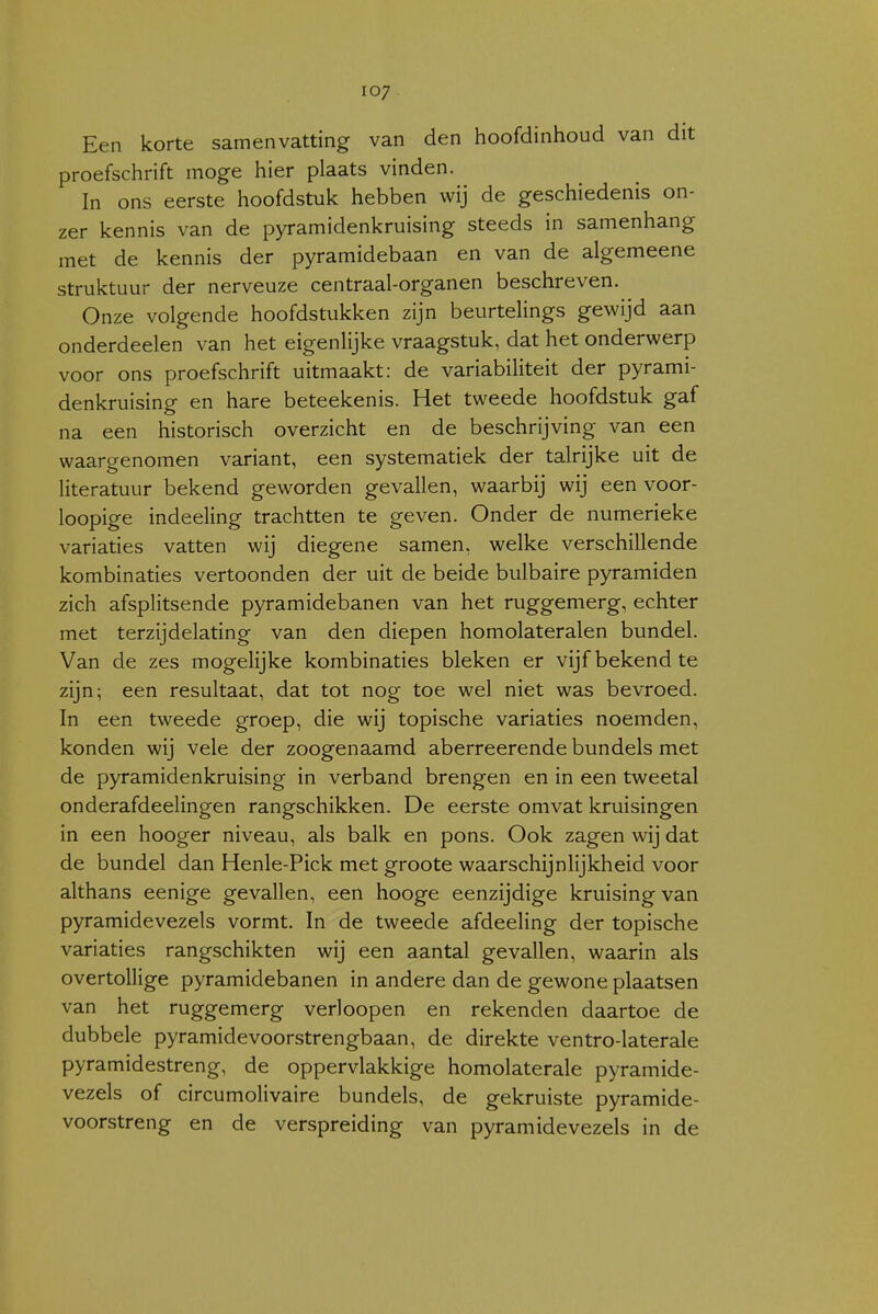 Een korte samenvatting van den hoofdinhoud van dit proefschrift moge hier plaats vinden. In ons eerste hoofdstuk hebben wij de geschiedenis on- zer kennis van de pyramidenkruising steeds in samenhang met de kennis der pyramidebaan en van de algemeene struktuur der nerveuze centraal-organen beschreven. Onze volgende hoofdstukken zijn beurtelings gewijd aan onderdeden van het eigenlijke vraagstuk, dat het onderwerp voor ons proefschrift uitmaakt: de variabiliteit der pyrami- denkruising en hare beteekenis. Het tweede hoofdstuk gaf na een historisch overzicht en de beschrijving van een waargenomen variant, een systematiek der talrijke uit de literatuur bekend geworden gevallen, waarbij wij een voor- loopige indeeling trachtten te geven. Onder de numerieke variaties vatten wij diegene samen, welke verschillende kombinaties vertoonden der uit de beide bulbaire pyramiden zich afsplitsende pyramidebanen van het ruggemerg, echter met terzijdelating van den diepen homolateralen bundel. Van de zes mogelijke kombinaties bleken er vijf bekend te zijn; een resultaat, dat tot nog toe wel niet was bevroed. In een tweede groep, die wij topische variaties noemden, konden wij vele der zoogenaamd aberreerende bundels met de pyramidenkruising in verband brengen en in een tweetal onderafdeelingen rangschikken. De eerste omvat kruisingen in een hooger niveau, als balk en pons. Ook zagen wij dat de bundel dan Henle-Pick met groote waarschijnlijkheid voor althans eenige gevallen, een hooge eenzijdige kruising van pyramidevezels vormt. In de tweede afdeeling der topische variaties rangschikten wij een aantal gevallen, waarin als overtollige pyramidebanen in andere dan de gewone plaatsen van het ruggemerg verloopen en rekenden daartoe de dubbele pyramidevoorstrengbaan, de direkte ventro-laterale pyramidestreng, de oppervlakkige homolaterale pyramide- vezels of circumolivaire bundels, de gekruiste pyramide- voorstreng en de verspreiding van pyramidevezels in de