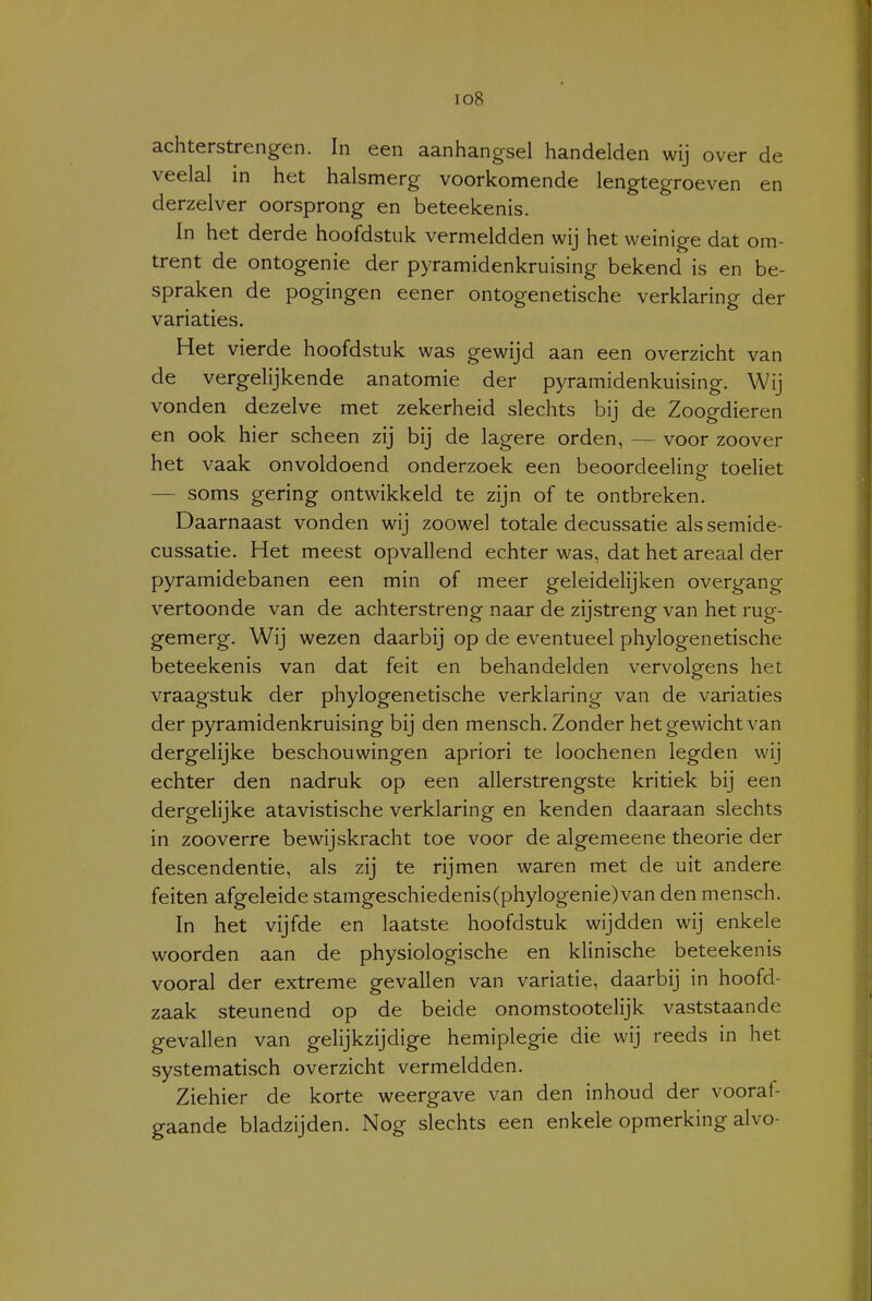 I io8 achterstrengen. In een aanhangsel handelden wij over de veelal in het halsmerg voorkomende lengtegroeven en derzelver oorsprong en beteekenis. In het derde hoofdstuk vermeldden wij het weinige dat om- trent de ontogenie der pyramidenkruising bekend is en be- spraken de pogingen eener ontogenetische verklaring der variaties. Het vierde hoofdstuk was gewijd aan een overzicht van de vergelijkende anatomie der pyramidenkuising. Wij vonden dezelve met zekerheid slechts bij de Zoogdieren en ook hier scheen zij bij de lagere orden, — voor zoover het vaak onvoldoend onderzoek een beoordeeling toeliet — soms gering ontwikkeld te zijn of te ontbreken. Daarnaast vonden wij zoowel totale decussatie als semide- cussatie. Het meest opvallend echter was, dat het areaal der pyramidebanen een min of meer geleidelijken overgang vertoonde van de achterstreng naar de zijstreng van het rug- gemerg. Wij wezen daarbij op de eventueel phylogenetische beteekenis van dat feit en behandelden vervolgens het vraagstuk der phylogenetische verklaring van de variaties der pyramidenkruising bij den mensch. Zonder het gewicht van dergelijke beschouwingen apriori te loochenen legden wij echter den nadruk op een allerstrengste kritiek bij een dergelijke atavistische verklaring en kenden daaraan slechts in zooverre bewijskracht toe voor de algemeene theorie der descendentie, als zij te rijmen waren met de uit andere feiten afgeleide stamgeschiedenis(phylogenie)van den mensch. In het vijfde en laatste hoofdstuk wijdden wij enkele woorden aan de physiologische en klinische beteekenis vooral der extreme gevallen van variatie, daarbij in hoofd- zaak steunend op de beide onomstootelijk vaststaande gevallen van gelijkzijdige hemiplegie die wij reeds in het systematisch overzicht vermeldden. Ziehier de korte weergave van den inhoud der vooraf- gaande bladzijden. Nog slechts een enkele opmerking alvo-