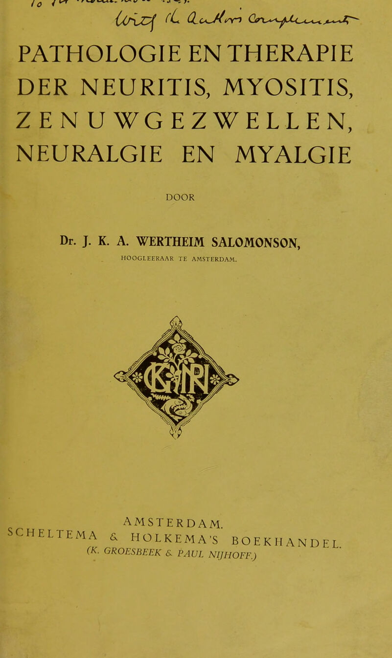 PATHOLOGIE EN THERAPIE DER NEURITIS, MYOSITIS, ZENUWGEZWELLEN, NEURALGIE EN MYALGIE DOOR Dr. J. K. A. WERTHEIM SALOMONSON, HOOGLEERAAR TE AMSTERDAM. AMSTERDAM SCHELTEMA d HOLKEMA'S BOEKHANDEL {K. GROESBEEK & PAUL NIJHOFF.)