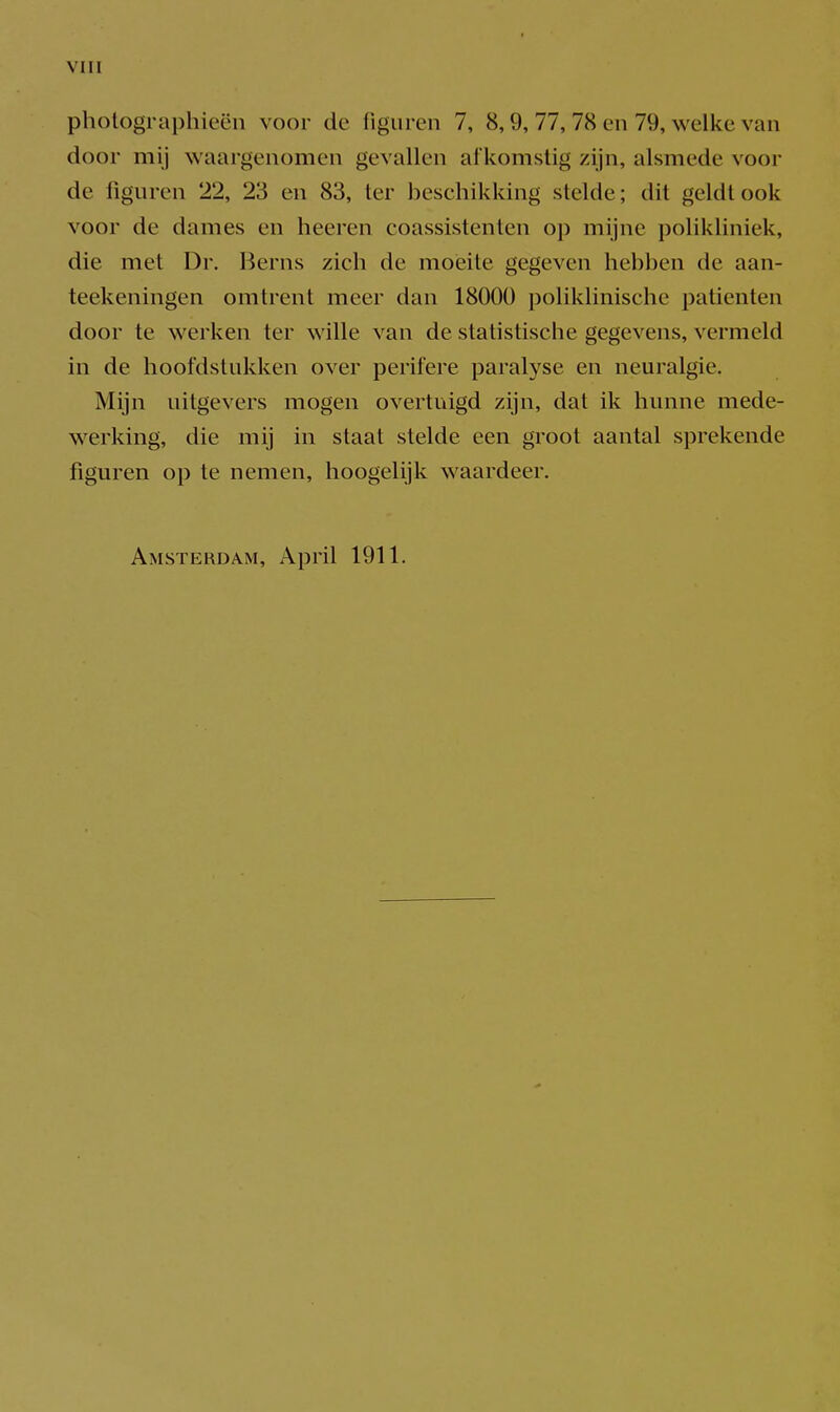 pholographieëu voor de figuren 7, 8,9, 77, 78 en 79, welke van door mij waargenomen gevallen afkomstig zijn, alsmede voor de figuren 22, 23 en 83, ter beschikking stelde; dit geldt ook voor de dames en heeren coassistenten op mijne polikliniek, die met Dr. Berns zich de moeite gegeven hebben de aan- teekeningen omtrent meer dan 18000 poliklinische patiënten door te werken ter wille van de statistische gegevens, vermeld in de hoofdstukken over perifere paralyse en neuralgie. Mijn uitgevers mogen overtuigd zijn, dat ik hunne mede- werking, die mij in staat stelde een groot aantal sprekende figuren op te nemen, hoogelijk waardeer. Amsterdam, April 1911.