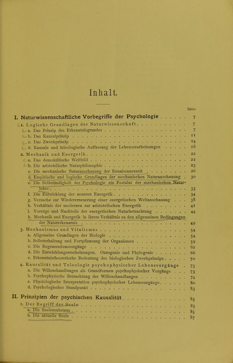 Inhalt Seite I. Naturwissenschaftliche Vorbegriffe der Psychologie 7 Li. Logische Grundlagen der Naturwissenschaft 7 L- a. Das Prinzip des Erkenntnisgrundes 7 C- b. Das Kausalprinzip c. Das Zweckprinzip ^4 V.^ d. Kausale und teleologische Auffassung der Lebenserscheinungen l8 2. Mechanik und Energetik 22 (.;- a. Das demokritische Weltbild 22 ' b. Die aristotelische Naturphilosophie 23 c. Die mechanische Naturanschauung der Renaissancezeit 26 d. Empirische und logische Grundlagen der mechanischen Naturanschauung . 30 e. Die Selbständigkeit der_Psychqlogie ein Postulat der mechanischen Natur- lehre ; 7' ! 33 f. Die Eidtwicklung der neueren Energetik 34 g. Versuche zur Wiederemeuerung einer energetischen Weltanschauung ... 38 h. Verhältnis der modernen zur aristotelischen Energetik 41 i. Vorzüge und Nachteile der energetischen Naturbetrachtung 44 k. Mechanik und Energetik in ihrem Verhältnis zu den allgemeinen Bedingungen der Naturerkenntnis 49 3. Mechanismus und Vitalismus 54 a. Allgemeine Grundlagen der Biologie 54 b. Selbsterhaltung und Fortpflanzung der Organismen 59 c. Die Regenerationsvorgänge 62 d. Die Entwicklungserscheinungen. Ontogenie und Phylogenie 66 e. Erkenntnistheoretische Bedeutung des biologischen Zweckprinzips 70 4. Kausalität und Teleologie psychophysischer Lebensvorgänge . 73 a. Die Willenshandlungen als Grundformen psychophysischer Vorgänge ... 73 b. Psychophysische Betrachtung der WUlenshandlungen 74 c. Physiologische Interpretation psychophysischer Lebensvorgänge 80 d. Psychologischer Standpunkt 83 II. Prinzipien der psychischen Kausalität 85 I. Der Begriff der SeeLe 85 a. Die Seelensubstanz 85 b. Die aktuelle Seele c»