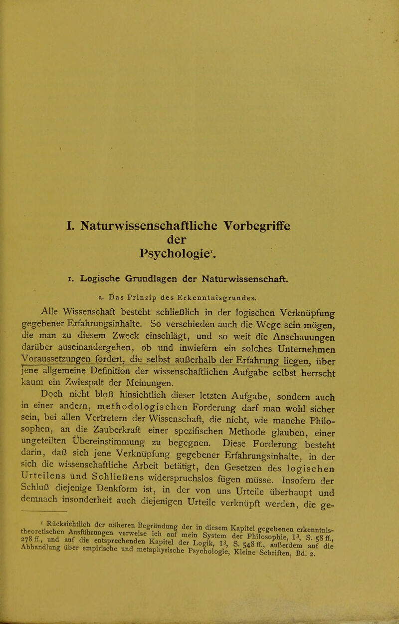 I. Naturwissenschaftliche Vorbegriffe der Psychologie'. I. Logische Grundlagen der Naturwissenschaft. a. Das Prinzip des Erkenntnisgrundes. Alle Wissenschaft besteht schließlich in der logischen Verknüpfung gegebener Erfahrungsinhalte. So verschieden auch die Wege sein mögen, die man zu diesem Zweck einschlägt, und so weit die Anschauungen darüber auseinandergehen, ob und inwiefern ein solches Unternehmen Voraussetzungen fordert, die selbst außerhalb der Erfahrung liegen, über jene allgemeine Definition der wissenschaftlichen Aufgabe selbst herrscht kaum ein Zwiespalt der Meinungen. Doch nicht bloß hinsichtlich dieser letzten Aufgabe, sondern auch in einer andern, methodologischen Forderung darf man wohl sicher sein, bei allen Vertretern der Wissenschaft, die nicht, wie manche Philo- sophen, an die Zauberkraft einer spezifischen Methode glauben, einer ungeteilten Übereinstimmung zu begegnen. Diese Forderung besteht darin, daß sich jene Verknüpfung gegebener Erfahrungsinhalte, in der sich die wissenschaftliche Arbeit betätigt, den Gesetzen des logischen Urteilens und Schließens widerspruchslos fügen müsse. Insofern der Schluß diejenige Denkform ist, in der von uns Urteile überhaupt und demnach msonderheit auch diejenigen Urteile verknüpft werden, die ge- r ^''^^ Begründung der in diesem Kapitel gegebenen erkenntni,. theorehschen Ausfuhrungen verweise ich auf mein System def PhifosophTe P S ff 278 ff., und auf die entsprechenden Kapitel der Loeik P q caR ^ F.ra ' 5 5'