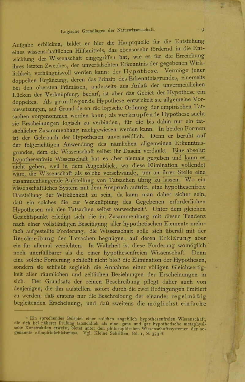 Aufgabe erblicken, bildet er hier die Hauptquelle für die Entstehung eines wissenschaftlichen Hilfsmittels, das ebensosehr fördernd in die Ent- wicklung der Wissenschaft eingegriffen hat, wie es für die Erreichung ihres letzten Zweckes, der unverfälschten Erkenntnis der gegebenen Wirk- lichkeit, verhängnisvoll werden kann: der Hypothese. Vermöge jener doppelten Ergänzung, deren das Prinzip des Erkenntnisgrundes, einerseits bei den obersten Prämissen, anderseits aus Anlaß der unvermeidlichen Lücken der Verknüpfung, bedarf, ist aber das Gebiet der Hypothese ein doppeltes. Als grundlegende Hypothese entwickelt sie allgemeine Vor- aussetzungen, auf Grund deren die logische Ordnung der empirischen Tat- sachen vorgenommen werden kann; als verknüpfende Hypothese sucht sie Erscheinungen logisch zu verbinden, für die bis dahin nur ein tat- sächlicher Zusammenhang nachgewiesen werden kann. In beiden Formen ist der Gebrauch der Hypothesen unvermeidlich. Denn er beruht auf der folgerichtigen Anwendung des nämlichen allgemeinen Erkenntnis- grundes, dem die Wissenschaft selbst ihr Dasein verdankt. Eine absolut hypothesenfreie Wissenschaft hat es aber niemals gegeben und kann es niclS~ geben_^_weiLJn_dem Augenblick, wo diese Elimination vollendet wäre, die Wissenschaft Tis solche verschwände, um an ihrer Stelle eine zusammenhängende Aufstellung von Tatsachen übrig zu lassen. Wo ein wissenschaftliches System mit dem Anspruch auftritt, eine hypothesenfreie Darstellung der Wirklichkeit zu sein, da kann man daher sicher sein, daß ein solches die zur Verknüpfung des Gegebenen erforderlichen Hypothesen mit den Tatsachen selbst verwechselt \ Unter dem gleichen Gesichtspunkt erledigt sich die im Zusammenhang mit dieser Tendenz nach einer vollständigen Beseitigung aller hypothetischen Elemente mehr- fach aufgestellte Forderung, die Wissenschaft solle sich überall mit der Beschreibung der Tatsachen begnügen, auf deren Erklärung aber ein für allemal verzichten. In Wahrheit ist diese Forderung womöglich noch unerfüllbarer als die einer hypothesenfreien Wissenschaft. Denn eine solche Forderung schließt nicht bloß die Elimination der Hypothesen, sondern sie schließt zugleich die Annahme einer völligen Gleichwertig- keit aller räumlichen und zeitlichen Beziehungen der Erscheinungen in sich. Der Grundsatz der reinen Beschreibung pflegt daher auch von denjenigen, die ihn aufstellen, sofort durch die zwei Bedingungen limitiert zu werden, daß erstens nur die Beschreibung der einander regelmäßig begleitenden Erscheinung, und daß zweitens clie möglichst einfache ' Ein sprechendes Beispiel einer solchen angeblich hypothesenfreien Wissenschaft, die sich bei näherer Prüfung tatsächlich als eine ganz und gar hypothetische metaphysi- sche Konstruktion erweist, bietet unter den philosophischen Wissenschaftssystemen der so- genannte »Empiriokritizismus<. Vgl. Kleine Schriften, Bd. I, S. 353 if.