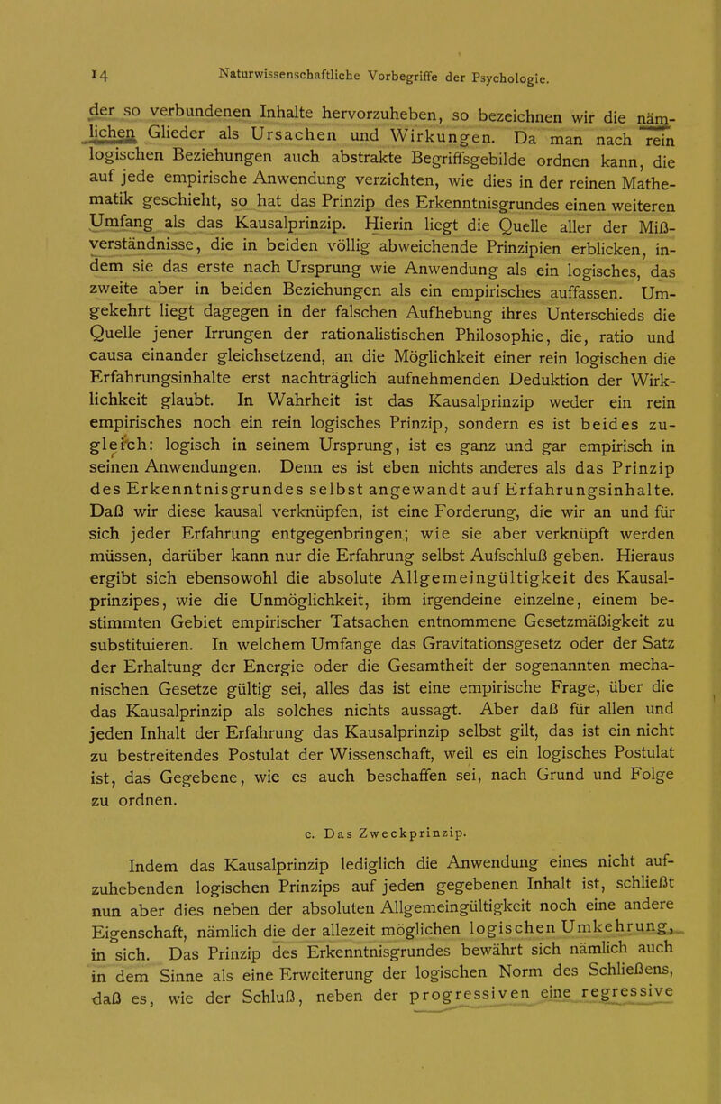 verbundenen Inhalte hervorzuheben, so bezeichnen wir die näm- Jichgfl^ Glieder als Ursachen und Wirkungen. Da ^man nach rein logischen Beziehungen auch abstrakte Begriffsgebilde ordnen kann, die auf jede empirische Anwendung verzichten, wie dies in der reinen Mathe- matik geschieht, so hat das Prinzip des Erkenntnisgrundes einen weiteren Umfang als das Kausalprinzip. Hierin liegt die Quelle aller der Miß- verständnisse, die in beiden völlig abweichende Prinzipien erblicken, in- dem sie das erste nach Ursprung wie Anwendung als ein logisches, das zweite aber in beiden Beziehungen als ein empirisches auffassen. Um- gekehrt liegt dagegen in der falschen Aufhebung ihres Unterschieds die Quelle jener Irrungen der rationalistischen Philosophie, die, ratio und causa einander gleichsetzend, an die Möglichkeit einer rein logischen die Erfahrungsinhalte erst nachträglich aufnehmenden Deduktion der Wirk- lichkeit glaubt. In Wahrheit ist das Kausalprinzip weder ein rein empirisches noch ein rein logisches Prinzip, sondern es ist beides zu- gleich: logisch in seinem Ursprung, ist es ganz und gar empirisch in seinen Anwendungen. Denn es ist eben nichts anderes als das Prinzip des Erkenntnisgrundes selbst angewandt auf Erfahrungsinhalte. Daß wir diese kausal verknüpfen, ist eine Forderung, die wir an und für sich jeder Erfahrung entgegenbringen; wie sie aber verknüpft werden müssen, darüber kann nur die Erfahrung selbst Aufschluß geben. Hieraus ergibt sich ebensowohl die absolute Allgemeingültigkeit des Kausal- prinzipes, wie die Unmöglichkeit, ihm irgendeine einzelne, einem be- stimmten Gebiet empirischer Tatsachen entnommene Gesetzmäßigkeit zu substituieren. In welchem Umfange das Gravitationsgesetz oder der Satz der Erhaltung der Energie oder die Gesamtheit der sogenannten mecha- nischen Gesetze gültig sei, alles das ist eine empirische Frage, über die das Kausalprinzip als solches nichts aussagt. Aber daß für allen und jeden Inhalt der Erfahrung das Kausalprinzip selbst gilt, das ist ein nicht zu bestreitendes Postulat der Wissenschaft, weil es ein logisches Postulat ist, das Gegebene, wie es auch beschaffen sei, nach Grund und Folge zu ordnen. c. Das Zweckprinzip. Indem das Kausalprinzip lediglich die Anwendung eines nicht auf- zuhebenden logischen Prinzips auf jeden gegebenen Inhalt ist, schließt nun aber dies neben der absoluten Allgemeingültigkeit noch eine andere Eigenschaft, nämlich die der allezeit möglichen logischen Umkehrung,,., in sich. Das Prinzip des Erkenntnisgrundes bewährt sich nämlich auch in dem Sinne als eine Erweiterung der logischen Norm des Schließens, daß es, wie der Schluß, neben der progressiven eine regr^essive
