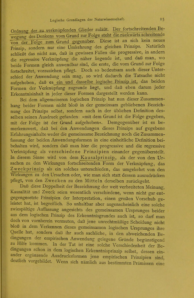 Ordnung de£^yerknüpfenden Glieder zuläßt. Der fortschreitenden Be- w^ung des Denkens vom Grund zur Folge steht die rückwärts schreitende Von'der Folge zum Grund gegenüber. Diese ist an sich kein neues Prinzip, sondern nur eine Umkehrung des gleichen Prinzips. Natürlich schließt das nicht aus, daß in gewissen Fällen die progressive, in andern die regressive Verknüpfung die näher liegende ist, und daß man, wo beide Formen gleich anwendbar sind, die erste, die vom Grund zur Folge fortschreitet, vorzuziehen pflegt. Doch so bedeutsam auch dieser Unter- schied der Anwendung sein mag, so wird dadurch die Tatsache nicht aufgehoben, daß esjein und dasselbe logische Prinzip ist, das beiden Formen der Verknüpfung zugrunde liegt, und daß eben darum jeder Erkenntnisinhalt in jeder dieser Formen dargestellt werden kann. Bei dem allgemeineren logischen Prinzip hat nun dieser Zusammen- hang beider Formen nicht bloß in der gemeinsam gebliebenen Bezeich- nung des Prinzips selbst, sondern auch in der üblichen Definition des- selben seinen Ausdruck gefunden: »mit dem Grund ist die Folge gegeben, mit der Folge ist der Grund aufgehoben«. Demgegenüber ist es be- merkenswert, daß bei den Anwendungen dieses Prinzips auf gegebene Erfahrungsinhalte weder die gemeinsame Bezeichnung noch die Zusammen- fassung der beiden Anwendungsformen in eine einheitliche Definition bei- behalten wird, sondern daß man hier die progressive und die regressive Verknüpfung als verschiedene Prinzipien einander gegenüberstellt. In diesem Sinne wird von dem Kausalprinzip, als der von den Ur- sachen zu den Wirkungen fortschreitenden Form der Verknüpfung, das Zweckprinzip als ein solches unterschieden, das umgekehrt von den Wirkungen zu den Ursachen oder, wie man sich statt dessen auszudrücken pflegt, von den Zwecken zu den Mitteln derselben zurückgeht. Daß diese Doppelheit der Bezeichnung der weit verbreiteten Meinung, Kausalität und Zweck seien wesentlich verschiedene, wenn nicht gar ent- gegengesetzte Prinzipien der Interpretation, einen großen Vorschub ge- leistet hat, ist begreiflich. So unhaltbar aber augenscheinlich eine solche zwiespältige Auffassung angesichts des gemeinsamen Ursprunges beider aus dem logischen Prinzip des Erkenntnisgrundes auch ist, so darf man doch von vornherein vermuten, daß jene unrechtmäßige Scheidung nicht bloß in dem Verkennen dieses gemeinsamen logischen Ursprunges ihre Quelle hat, sondern daß ihr auch sachliche, in den abweichenden Be- dingungen der empirischen Anwendung gelegene Gründe begünstigend zu Hilfe kommen. In der Tat ist eine solche Verschiedenheit der Be- dmgungen schon in dem logischen Erkenntnisprinzip selbst, dessen ein- ander ergänzende Ausdrucksformen jene empirischen Prinzipien sind deutlich vorgebildet. Wenn sich nämlich aus bestimmten Prämissen eine