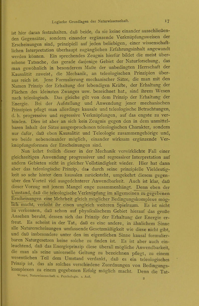 ist hier daran festzuhalten, daß beide, da sie keine einander ausschließen- den Gegensätze, sondern einander ergänzende Verknüpfungsweisen der Erscheinungen sind, prinzipiell auf jeden beliebigen, einer wissenschaft- lichen Interpretation überhaupt zugänglichen Erfahrungsinhalt angewandt werden können. Ein sprechendes Zeugnis hierfür bildet die meist über- sehene Tatsache, das gerade dasjenige Gebiet der Naturforschung, das man gewöhnlich in besonderem Maße der unbedingten Herrschaft der Kausalität zuweist, die Mechanik, an teleologischen Prinzipien über- aus reich ist. Jene Formulierung mechanischer Sätze, die man mit den Namen Prinzip der Erhaltung der lebendigen Kräfte, der Erhaltung der Flächen des kleinsten Zwanges usw. bezeichnet hat, sind ihrem Wesen nach teleologisch. Das gleiche gilt von dem Prinzip der Erhaltung der Energie. Bei der Aufstellung und Anwendung jener mechanischen Prinzipien pflegt man allerdings kausale und teleologische Betrachtungen, d. h. progressive und regressive Verknüpfungen, auf das engste zu ver- binden. Dies ist aber an sich kein Zeugnis gegen den in dem unmittel- baren Inhalt der Sätze ausgesprochenen teleologischen Charakter, sondern nur dafür, daß eben Kausalität und Teleologie zusammengehörige und, wo beide nebeneinander möglich, einander wirksam ergänzende Ver- knüpfungsformen der Erscheinungen sind. Nun kehrt freilich dieser in der Mechanik vervi'irklichte Fall einer gleichzeitigen Anwendung progressiver und regressiver Interpretation auf andern Gebieten nicht in gleicher Vollständigkeit wieder. Hier hat dann aber das teleologische Prinzip, das durch seine prinzipielle Vieldeutig- keit so sehr hinter dem kausalen zurücksteht, umgekehrt diesem gegen- über den Vorteil viel ausgedehnterer Anwendbarkeit. Auch ist klar, daß dieser Vorzug mit jenem Mangel enge zusammenhängt. Denn eben der Umstand, daß die teleologische Verknüpfung im allgemeinen zu gegebenen Erscheinungen eine Mehrheit gleich möglicher Bedingungskomplexe mög- lich macht, verleiht ihr einen ungleich weiteren Spielraum. Es ist nicht zu verkennen, daß schon auf physikalischem Gebiet hierauf das große Ansehen beruht, dessen sich das Prinzip der Erhaltung der Energie er- freut. Es scheint in der Tat, daß es eine andere, in ähnlichem Sinne alle Naturerscheinungen umfassende Gesetzmäßigkeit wie diese nicht gibt, und daß insbesondere unter den im eigentlichen Sinne kausal formulier- baren Naturgesetzen keine solche zu finden ist. Es ist aber auch ein- leuchtend, daß das Energieprinzip diese überall mögliche Anwendbarkeit, die man als seine universelle Geltung zu bezeichnen pflegt, zu einem wesentlichen Teil dem Umstand verdankt, daß es ein teleologisches Prinzip ist, das als solches verschiedene Zuordnungen von Bedingungs- komplexen zu einem gegebenen Erfolg möglich macht. Denn die Tat- WuNDT, Naturwissenschaft u. Psychologie. 2. Aufl.
