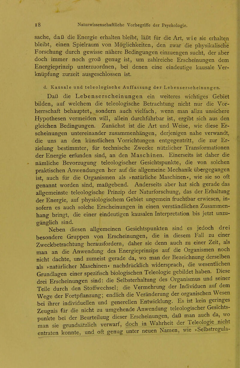 Sache, daß die Energie erhalten bleibt, läßt für die Art, wie sie erhalten bleibt, einen Spielraum von Möglichkeiten, den zwar die physikalische Forschung durch gewisse nähere Bedingungen einzuengen sucht, der aber doch immer noch groß genug ist, um zahlreiche Erscheinungen dem Energieprinzip unterzuordnen, bei denen eine eindeutige kausale Ver- knüpfung zurzeit ausgeschlossen ist. d. Kausale und teleologische Auffassung der Lebenserscheinungen. Daß die Lebenserscheinungen ein weiteres wichtiges Gebiet bilden, auf welchem die teleologische Betrachtung nicht nur die Vor- herrschaft behauptet, sondern auch vielfach, wenn man allzu unsichere Hypothesen vermeiden will, allein durchführbar ist, ergibt sich aus den gleichen Bedingungen. Zunächst ist die Art und Weise, wie diese Er- scheinungen untereinander zusammenhängen, derjenigen nahe verwandt, die uns an den künstlichen Vorrichtungen entgegentritt, die zur Er- zielung bestimmter, für technische Zwecke nützlicher Transformationen der Energie erfunden sind, an den Maschinen. Einerseits ist daher die nämliche Bevorzugung teleologischer Gesichtspunkte, die von solchen praktischen Anwendungen her auf die allgemeine Mechanik übergegangen ist, auch für die Organismen als »natürliche Maschinen«, wie sie so oft genannt worden sind, maßgebend. Anderseits aber hat sich gerade das allgemeinste teleologische Prinzip der Naturforschung, das der Erhaltung der Energie, auf physiologischem Gebiet ungemein fruchtbar erwiesen, in- sofern es auch solche Erscheinungen in einen verständlichen Zusammen- hang bringt, die einer eindeutigen kausalen Interpretation bis jetzt unzu- gänglich sind. Neben diesen allgemeinen Gesichtspunkten sind es jedoch drei besondere Gruppen von Erscheinungen, die in diesem Fall zu einer Zweckbetrachtung herausfordern, daher sie denn auch zu einer Zeit, als man an die Anwendung des Energieprinzips auf die Organismen noch nicht dachte, und zumeist gerade da, wo man der Bezeichnung derselben als »natürlicher Maschinen« nachdrücklich widersprach, die wesentlichen Grundlagen einer spezifisch biologischen Teleologie gebildet haben. Diese drei Erscheinungen sind: die Selbsterhaltung des Organismus und seiner Teile durch den Stoffwechsel; die Vermehrung der Individuen auf dem Wege der Fortpflanzung; endlich die Veränderung der organischen Wesen bei ihrer individuellen und generellen Entwicklung. Es ist kein gennges Zeugnis für die nicht zu umgehende Anwendung teleologischer Gesichts- punkte bei der Beurteilung dieser Erscheinungen, daß man auch da, wo man sie grundsätzlich verwarf, doch in Wahrheit der Teleologie nicht entraten konnte, und oft genug unter neuen Namen, wie »Selbstregula-