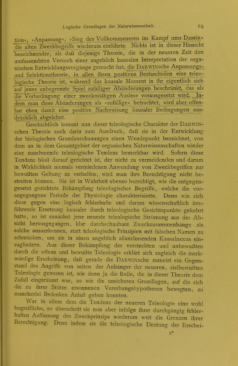 tion«, »Anpassung«, »Sieg des Vollkommeneren im Kampf ums Dasein« die alten Zweckbegriffe wiederum einführte. Nichts ist in dieser Hinsicht bezeichnender, als daß diejenige Theorie, die in der neueren Zeit den umfassendsten Versuch einer angeblich kausalen Interpretation der orga- nischen Entwicklungsvorgänge gemacht hat, die ÜARWlNsche Anpassungs- und Selektionstheorie, in allen ihren positiven Bestandteilen eine teleo- logische Theorie ist, während das kausale Moment in ihr eigentlich sich auf jenes unbegrenzte Spiel zufälliger Abänderungen beschränkt, jdas als die Vorbedingung einer zweckmäßigen Auslese vorausgesetzt wird. ^..In- dem man diese Abänderungen als »zufällige« betrachtet, wird aber offen- bar eben damit eine positive Nachweisung kausaler Bedingungen aus- drücklich abgelehnt. Geschichtlich kommt nun dieser teleologische Charakter der Darwin- schen Theorie auch darin zum Ausdruck, daß sie in der Entwicklung der biologischen Grundanschauungen einen Wendepunkt bezeichnet, von dem an in dem Gesamtgebiet der organischen Naturwissenschaften wieder eine zunehmende teleologische Tendenz bemerkbar wird. Sofern diese Tendenz bloß darauf gerichtet ist, der nicht zu vermeidenden und darum in Wirklichkeit niemals vermiedenen Anwendung von Zweckbegriffen zur bewußten Geltung zu verhelfen, wird man ihre Berechtigung nicht be- streiten können. Sie ist in Wahrheit ebenso berechtigt, wie die entgegen- gesetzt gerichtete Bekämpfung teleologischer Begriffe, welche die vor- angegangene Periode der Physiologie charakterisierte. Denn wie sich diese gegen eine logisch fehlerhafte und darum wissenschaftlich irre- führende Ersetzung kausaler durch teleologische Gesichtspunkte gekehrt hatte, so ist zunächst jene neueste teleologische Strömung aus der Ab- sicht hervorgegangen, klar durchschaubare Zweckzusammenhänge als solche anzuerkennen, statt teleologische Prinzipien mit falschen Namen zu schmücken, um sie in einen angeblich allumfassenden Kausalnexus ein- zugliedern. Aus dieser Bekämpfung der versteckten und unbewußten durch die offene und bewußte Teleologie erklärt sich zugleich die merk- würdige Erscheinung, daß gerade die DARWiNsche zumeist ein Gegen- stand des Angriffs von selten der Anhänger der neueren, zielbewußten Teleologie gewesen ist, wie denn ja die Rolle, die in dieser Theorie dem Zufall eingeräumt war, so wie die unsicheren Grundlagen, auf die sich die zu ihrer Stütze ersonnenen Vererbungshypothesen bewegten, zu mancheriei Bedenken Anlaß geben konnten. War in allem dem die Tendenz der neueren Teleologie eine wohl begreifliche, so überschritt sie nun aber infolge ihrer durchgängig fehler- haften Auffassung des Zweckprinzips wiederum weit die Grenzen ihrer Berechtigung. Denn indem sie die teleologische Deutung der Erschei-