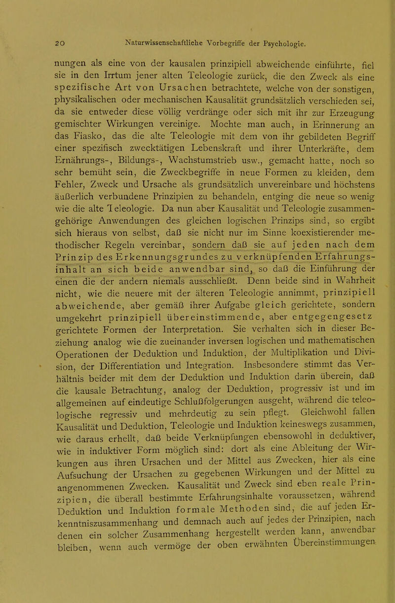 nungen als eine von der kausalen prinzipiell abweichende einführte, fiel sie in den Irrtum jener alten Teleologie zurück, die den Zweck als eine spezifische Art von Ursachen betrachtete, welche von der sonstigen, physikalischen oder mechanischen Kausalität grundsätzlich verschieden sei, da sie entweder diese völlig verdränge oder sich mit ihr zur Erzeugung gemischter Wirkungen vereinige. Mochte man auch, in Erinnerung an das Fiasko, das die alte Teleologie mit dem von ihr gebildeten Begrifif einer spezifisch zwecktätigen Lebenskraft und ihrer Unterkräfte, dem Ernährungs-, Bildungs-, Wachstumstrieb usw., gemacht hatte, noch so sehr bemüht sein, die Zweckbegriffe in neue Formen zu kleiden, dem Fehler, Zweck und Ursache als grundsätzlich unvereinbare und höchstens äußerlich verbundene Prinzipien zu behandeln, entging die neue so wenig wie die alte 1 eleologie. Da nun aber Kausalität und Teleologie zusammen- gehörige Anwendungen des gleichen logischen Prinzips sind, so ergibt sich hieraus von selbst, daß sie nicht nur im Sinne koexistierender me- thodischer Regeln vereinbar, sondern daß sie auf jeden nach dem Prinzip des Erkennungsgrundes zu verknüpfenden Erfahrungs- iliiialt an sich beide anwendbar sind, so daß die Einführung der einen die der andern niemals ausschließt. Denn beide sind in Wahrheit nicht, wie die neuere mit der älteren Teleologie annimmt, prinzipiell abweichende, aber gemäß ihrer Aufgabe gleich gerichtete, sondern umgekehrt prinzipiell übereinstimmende, aber entgegengesetz gerichtete Formen der Interpretation. Sie verhalten sich in dieser Be- ziehung analog wie die zueinander inversen logischen und mathematischen Operationen der Deduktion und Induktion, der Multiplikation und Divi- sion, der Differentiation und Integration. Insbesondere stimmt das Ver- hältnis beider mit dem der Deduktion und Induktion darin überein, daß die kausale Betrachtung, analog der Deduktion, progressiv ist und im allgemeinen auf eindeutige Schlußfolgerungen ausgeht, während die teleo- logische regressiv und mehrdeutig zu sein pflegt. Gleichwohl fallen Kausalität und Deduktion, Teleologie und Induktion keineswegs zusammen, wie daraus erhellt, daß beide Verknüpfungen ebensowohl in deduktiver, wie in induktiver Form möglich sind: dort als eine Ableitung der Wir- kungen aus ihren Ursachen und der Mittel aus Zwecken, hier als eine Aufsuchung der Ursachen zu gegebenen Wirkungen und der Mittel zu angenommenen Zwecken. Kausalität und Zweck sind eben reale Prin- zipien, die überall bestimmte Erfahrungsinhalte voraussetzen, während Deduktion und Induktion formale Methoden sind, die auf jeden Er- kenntniszusammenhang und demnach auch auf jedes der Prinzipien, nach denen ein solcher Zusammenhang hergestellt werden kann, anwendbar bleiben, wenn auch vermöge der oben erwähnten Übereinstimmungen