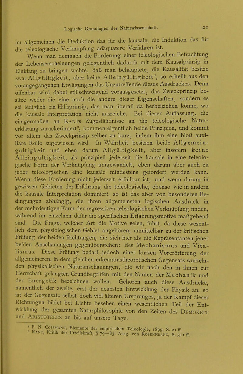 im allgemeinen die Deduktion das Rir die kausale, die Induktion das für die teleologische Verknüpfung adäquatere Verfahren ist. Wenn man demnach die Forderung einer teleologischen Betrachtung der Lebenserscheinungen gelegentlich dadurch mit dem Kausalprinzip in Einklang zu bringen suchte, daß man behauptete, die Kausalität besitze zwar Allgültigkeit, aber keine Alleingültigkeit', so erhellt aus den vorangegangenen Erwägungen das Unzutreffende dieses Ausdruckes. Denn offenbar wird dabei stillschweigend vorausgesetzt, das Zweckprinzip be- sitze weder die eine noch die andere dieser Eigenschaften, sondern es sei lediglich ein Hilfsprinzip, das man überall da herbeiziehen könne, wo die kausale Interpretation nicht ausreiche. Bei dieser Auffassung, die einigermaßen an Kants Zugeständnisse an die teleologische Natur- erklärung zurückerinnert^, kommen eigentlich beide Prinzipien, und kommt vor allem das Zweckprinzip selber zu kurz, indem ihm eine bloß auxi- liäre Rolle zugewiesen wird. In Wahrheit besitzen beide Allgemein- gültigkeit und eben darum Allgültigkeit, aber insofern keine Alleingültigkeit, als prinzipiell jederzeit die kausale in eine teleolo- gische Form der Verknüpfung umgewandelt, eben darum aber auch zu jeder teleologischen eine kausale mindestens gefordert werden kann. Wenn diese Forderung nicht jederzeit erfüllbar ist, und wenn darum in gewissen Gebieten der Erfahrung die teleologische, ebenso wie in andern die kausale Interpretation dominiert, so ist das aber von besonderen Be- dingungen abhängig, die ihren allgemeinsten logischen Ausdruck in der mehrdeutigen Form der regressiven teleologischen Verknüpfung finden, während im einzelnen dafür die spezifischen Erfahrungsmotive maßgebend sind. Die Frage, welcher Art die Motive seien, führt, da diese wesent- lich dem physiologischen Gebiet angehören, unmittelbar zu der kritischen Prüfung der beiden Richtungen, die sich hier als die Repräsentanten jener beiden Anschauungen gegenüberstehen: des Mechanismus und Vita- lismus. Diese Prüfung bedarf jedoch einer kurzen Vorerörterung der allgemeineren, in dem gleichen erkenntnistheoretischen Gegensatz wurzeln- den physikalischen Naturanschauungen, die wir nach den in ihnen zur Herrschaft gelangten GrundbegrifTen mit den Namen der Mechanik und der Energetik bezeichnen wollen. Gehören auch diese Ausdrücke, namentlich der zweite, erst der neuesten Entwicklung der Physik an, so ist der Gegensatz selbst doch viel älteren Ursprunges, ja der Kampf dieser Richtungen bildet bei Lichte besehen einen wesentlichen Teil der Ent- wicklung der gesamten Naturphilosophie von den Zeiten des Demokrit und Aristoteles an bis auf unsere Tage. ! P- N. CcssMANN, Elemente der empiriscbeu Teleologie, 1890, S. 21 ff. K.-VNT, Kntik der Urteilskraft, § 79-83. Ausg. von Rosenkranz, S. 311 ff.
