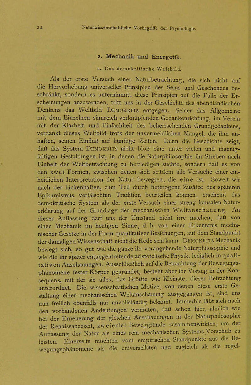 2. Mechanik und Energetik. a. Das demokritische Weltbild. Als der erste Versuch einer Naturbetrachtung, die sich nicht auf die Hervorhebung universeller Prinzipien des Seins und Geschehens be- schränkt, sondern es unternimmt, diese Prinzipien auf die Fülle der Er- scheinungen anzuwenden, tritt uns in der Geschichte des abendländischen Denkens das Weltbild Demokrits entgegen. Seiner das Allgemeine mit dem Einzelnen sinnreich verknüpfenden Gedankenrichtung, im Verein mit der Klarheit und Einfachheit des beherrschenden Grundgedankens, verdankt dieses Weltbild trotz der unvermeidlichen Mängel, die ihm an- haften, seinen Einfluß auf künftige Zeiten. Denn die Geschichte zeigt, daß das System Demokrits nicht bloß eine unter vielen und mannig- faltigen Gestaltungen ist, in denen die Naturphilosophie ihr Streben nach Einheit der Weltbetrachtung zu befriedigen suchte, sondern daß es von den zwei Formen, zwischen denen sich seitdem alle Versuche einer ein- heitlichen Interpretation der Natur bewegten, die eine ist. Soweit wir nach der lückenhaften, zum Teil durch heterogene Zusätze des späteren Epikureismus verfälschten Tradition beurteilen können, erscheint das demokritische System als der erste Versuch einer streng kausalen Natur- erklärung auf der Grundlage der mechanischen Weltanschauung. An dieser Auffassung darf uns der Umstand nicht irre machen, daß von einer Mechanik im heutigen Sinne, d. h. von einer Erkenntnis mecha- nischer Gesetze in der Form quantitativer Beziehungen, auf dem Standpunkt der damaligen Wissenschaft nicht die Rede sein kann. Demokrits Mechanik bewegt sich, so gut wie die ganze ihr vorangehende Naturphilosophie und wie die ihr später entgegentretende aristotelische Physik, lediglich in quali- tativen Anschauungen. Ausschließlich auf die Betrachtung der Bewegungs- phänomene fester Körper gegründet, besteht aber ihr Vorzug in der Kon- sequenz, mit der sie alles, das Größte wie Kleinste, dieser Betrachtung unterordnet. Die wissenschaftlichen Motive, von denen diese erste Ge- staltung einer mechanischen Weltanschauung ausgegangen ist, sind uns nun freilich ebenfalls nur unvollständig bekannt. Immerhin läßt sich nach den vorhandenen Andeutungen vermuten, daß sehen hier, ähnlich wie bei der Erneuerung der gleichen Anschauungen in der Naturphilosophie der Renaissancezeit, zweierlei Beweggründe zusammenwirkten, um der Auffassung der Natur als eines rein mechanischen Systems Vorschub zu leisten. Einerseits mochten vom empirischen Standpunkte aus die Be- wegungsphänomene als die universellsten und zugleich als die regel-