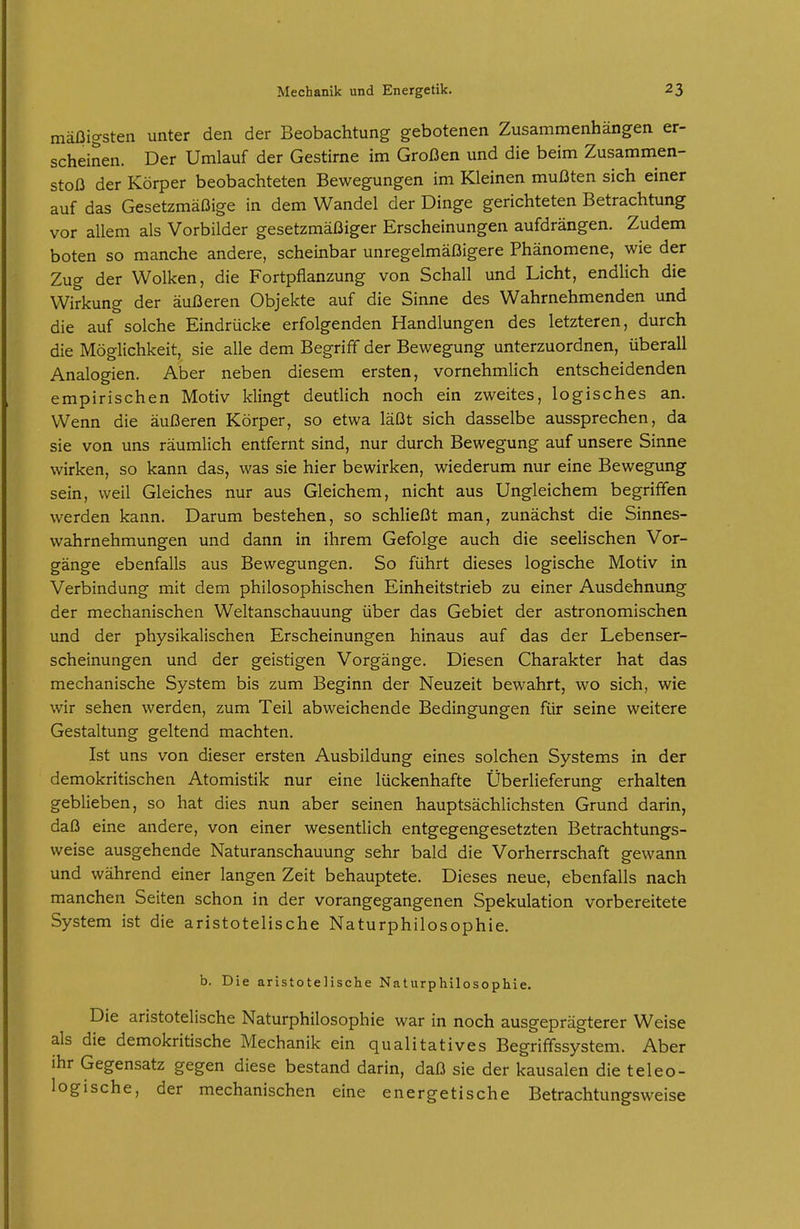 mäßigsten unter den der Beobachtung gebotenen Zusammenhängen er- scheinen. Der Umlauf der Gestirne im Großen und die beim Zusammen- stoß der Körper beobachteten Bewegungen im Kleinen mußten sich einer auf das Gesetzmäßige in dem Wandel der Dinge gerichteten Betrachtung vor allem als Vorbilder gesetzmäßiger Erscheinungen aufdrängen. Zudem boten so manche andere, scheinbar unregelmäßigere Phänomene, wie der Zug der Wolken, die Fortpflanzung von Schall und Licht, endlich die Wirkung der äußeren Objekte auf die Sinne des Wahrnehmenden und die auf solche Eindrücke erfolgenden Handlungen des letzteren, durch die Möglichkeit, sie alle dem Begriff der Bewegung unterzuordnen, überall Analogien. Aber neben diesem ersten, vornehmlich entscheidenden empirischen Motiv klingt deutlich noch ein zweites, logisches an. Wenn die äußeren Körper, so etwa läßt sich dasselbe aussprechen, da sie von uns räumlich entfernt sind, nur durch Bewegung auf unsere Sinne wirken, so kann das, was sie hier bewirken, wiederum nur eine Bewegung sein, weil Gleiches nur aus Gleichem, nicht aus Ungleichem begriffen werden kann. Darum bestehen, so schließt man, zunächst die Sinnes- wahrnehmungen und dann in ihrem Gefolge auch die seelischen Vor- gänge ebenfalls aus Bewegungen. So führt dieses logische Motiv in Verbindung mit dem philosophischen Einheitstrieb zu einer Ausdehnung der mechanischen Weltanschauung über das Gebiet der astronomischen und der physikalischen Erscheinungen hinaus auf das der Lebenser- scheinungen und der geistigen Vorgänge. Diesen Charakter hat das mechanische System bis zum Beginn der Neuzeit bewahrt, wo sich, wie wir sehen werden, zum Teil abweichende Bedingungen für seine weitere Gestaltung geltend machten. Ist uns von dieser ersten Ausbildung eines solchen Systems in der demokritischen Atomistik nur eine lückenhafte Überlieferung erhalten geblieben, so hat dies nun aber seinen hauptsächlichsten Grund darin, daß eine andere, von einer wesentlich entgegengesetzten Betrachtungs- weise ausgehende Naturanschauung sehr bald die Vorherrschaft gewann und während einer langen Zeit behauptete. Dieses neue, ebenfalls nach manchen Seiten schon in der vorangegangenen Spekulation vorbereitete System ist die aristotelische Naturphilosophie. b. Die aristotelische Naturphilosophie. Die aristotelische Naturphilosophie war in noch ausgeprägterer Weise als die demokritische Mechanik ein qualitatives Begriffssystem. Aber ihr Gegensatz gegen diese bestand darin, daß sie der kausalen die teleo- logische, der mechanischen eine energetische Betrachtungsweise