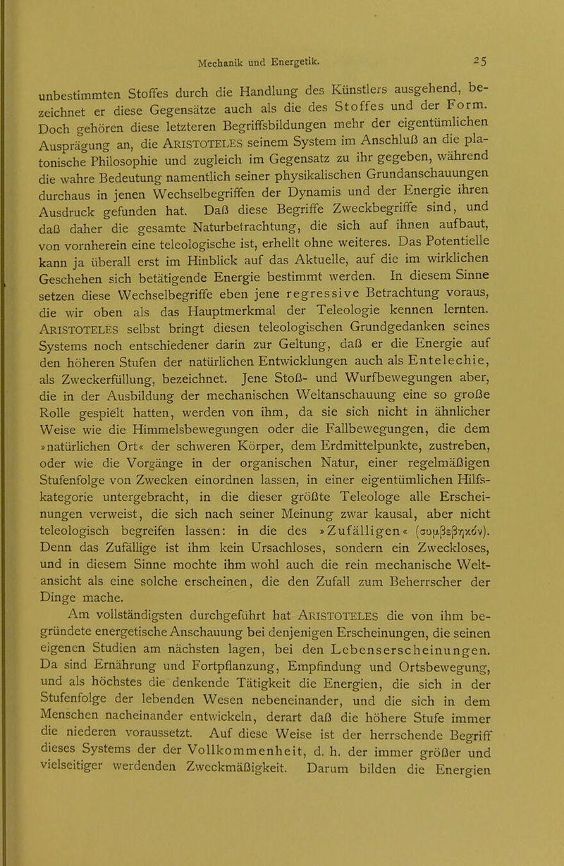 unbestimmten Stoffes durch die Handlung des Künstlers ausgehend, be- zeichnet er diese Gegensätze auch als die des Stoffes und der Form. Doch gehören diese letzteren Begriffsbildungen mehr der eigentümlichen Ausprägung an, die ARISTOTELES seinem System im Anschluß an die pla- tonische Philosophie und zugleich im Gegensatz zu ihr gegeben, während die wahre Bedeutung namentlich seiner physikalischen Grundanschauungen durchaus in jenen Wechselbegriffen der Dynamis und der Energie ihren Ausdruck gefunden hat. Daß diese Begriffe Zweckbegriffe sind, und daß daher die gesamte Naturbetrachtung, die sich auf ihnen aufbaut, von vornherein eine teleologische ist, erhellt ohne weiteres. Das Potentielle kann ja überall erst im Hinblick auf das Aktuelle, auf die im wirklichen Geschehen sich betätigende Energie bestimmt werden. In diesem Sinne setzen diese Wechselbegriffe eben jene regressive Betrachtung voraus, die wir oben als das Hauptmerkmal der Teleologie kennen lernten. Aristoteles selbst bringt diesen teleologischen Grundgedanken seines Systems noch entschiedener darin zur Geltung, daß er die Energie auf den höheren Stufen der natürlichen Entwicklungen auch alsEntelechie, als Zweckerfüllung, bezeichnet. Jene Stoß- und Wurfbewegungen aber, die in der Ausbildung der mechanischen Weltanschauung eine so große Rolle gespielt hatten, werden von ihm, da sie sich nicht in ähnlicher Weise wie die Hiramelsbewegungen oder die Fallbewegungen, die dem »natürlichen Ort« der schweren Körper, dem Erdmittelpunkte, zustreben, oder wie die Vorgänge in der organischen Natur, einer regelmäßigen Stufenfolge von Zwecken einordnen lassen, in einer eigentümlichen Hilfs- kategorie untergebracht, in die dieser größte Teleologe alle Erschei- nungen verweist, die sich nach seiner Meinung zwar kausal, aber nicht teleologisch begreifen lassen: in die des »Zufälligen« (au[xßEß7]xdv). Denn das Zufällige ist ihm kein Ursachloses, sondern ein Zweckloses, und in diesem Sinne mochte ihm wohl auch die rein mechanische Welt- ansicht als eine solche erscheinen, die den Zufall zum Beherrscher der Dinge mache. Am vollständigsten durchgeführt hat Aristoteles die von ihm be- gründete energetische Anschauung bei denjenigen Erscheinungen, die seinen eigenen Studien am nächsten lagen, bei den Lebenserscheinungen. Da sind Ernährung und Fortpflanzung, Empfindung und Ortsbewegung, und als höchstes die denkende Tätigkeit die Energien, die sich in der Stufenfolge der lebenden Wesen nebeneinander, und die sich in dem Menschen nacheinander entwickeln, derart daß die höhere Stufe immer die niederen voraussetzt. Auf diese Weise ist der herrschende Begriff dieses Systems der der Vollkommenheit, d. h. der immer größer und vielseitiger werdenden Zweckmäßigkeit. Darum bilden die Energien