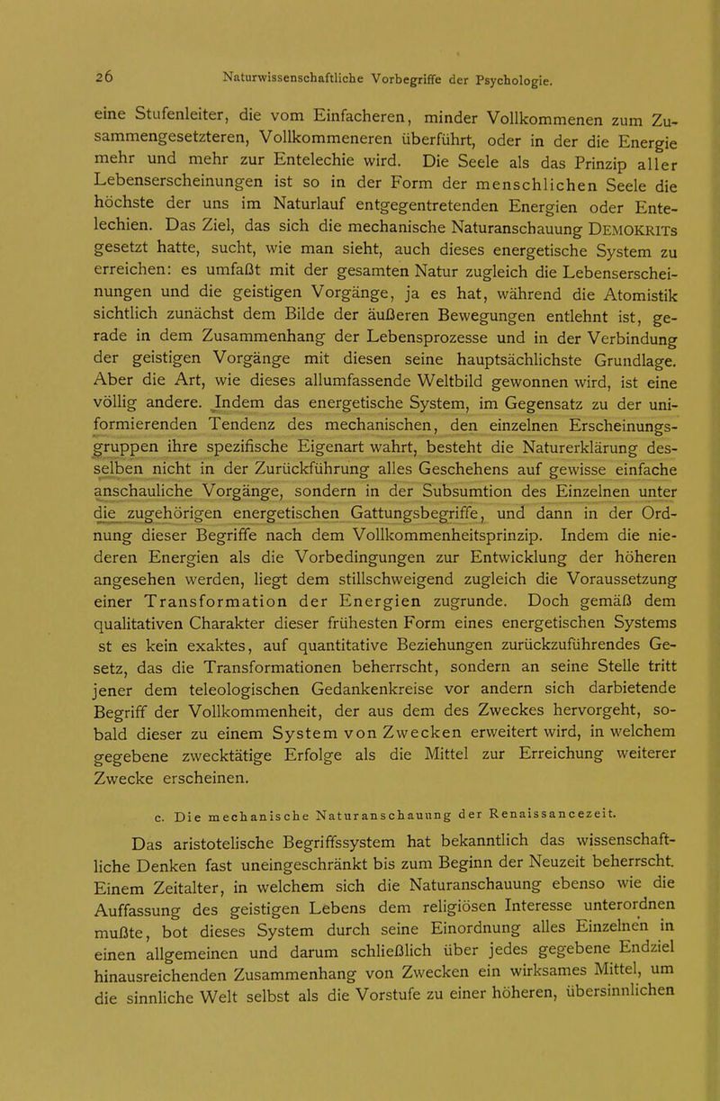 eine Stufenleiter, die vom Einfacheren, minder Vollkommenen zum Zu- sammengesetzteren, Vollkommeneren überführt, oder in der die Energie mehr und mehr zur Entelechie wird. Die Seele als das Prinzip aller Lebenserscheinungen ist so in der Form der menschlichen Seele die höchste der uns im Naturlauf entgegentretenden Energien oder Ente- lechien. Das Ziel, das sich die mechanische Naturanschauung Demokrits gesetzt hatte, sucht, wie man sieht, auch dieses energetische System zu erreichen: es umfaßt mit der gesamten Natur zugleich die Lebenserschei- nungen und die geistigen Vorgänge, ja es hat, während die Atomistik sichtlich zunächst dem Bilde der äußeren Bewegungen entlehnt ist, ge- rade in dem Zusammenhang der Lebensprozesse und in der Verbindung der geistigen Vorgänge mit diesen seine hauptsächlichste Grundlage. Aber die Art, wie dieses allumfassende Weltbild gewonnen wird, ist eine völlig andere. Indem das energetische System, im Gegensatz zu der uni- formierenden Tendenz des mechanischen, den einzelnen Erscheinungs- ^ruppen ihre spezifische Eigenart wahrt, besteht die Naturerklärung des- sjelben nicht in der Zurückführung alles Geschehens auf gewisse einfache anschauliche Vorgänge, sondern in der Subsumtion des Einzelnen unter die zugehörigen energetischen Gattungsbegriffe, und dann in der Ord- nung dieser Begriffe nach dem Vollkommenheitsprinzip. Indem die nie- deren Energien als die Vorbedingungen zur Entwicklung der höheren angesehen werden, liegt dem stillschweigend zugleich die Voraussetzung einer Transformation der Energien zugrunde. Doch gemäß dem qualitativen Charakter dieser frühesten Form eines energetischen Systems st es kein exaktes, auf quantitative Beziehungen zurückzuführendes Ge- setz, das die Transformationen beherrscht, sondern an seine Stelle tritt jener dem teleologischen Gedankenkreise vor andern sich darbietende Begriff der Vollkommenheit, der aus dem des Zweckes hervorgeht, so- bald dieser zu einem System von Zwecken erweitert wird, in welchem gegebene zwecktätige Erfolge als die Mittel zur Erreichung weiterer Zwecke erscheinen. c. Die mechanische Naturanschaunng der Renaissancezeit. Das aristotelische Begriffssystem hat bekanntlich das wissenschaft- liche Denken fast uneingeschränkt bis zum Beginn der Neuzeit beherrscht. Einem Zeitalter, in welchem sich die Naturanschauung ebenso wie die Auffassung des geistigen Lebens dem religiösen Interesse unterordnen mußte, bot dieses System durch seine Einordnung alles Einzelnen in einen allgemeinen und darum schließlich über jedes gegebene Endziel hinausreichenden Zusammenhang von Zwecken ein wirksames Mittel, um die sinnliche Welt selbst als die Vorstufe zu einer höheren, übersinnlichen