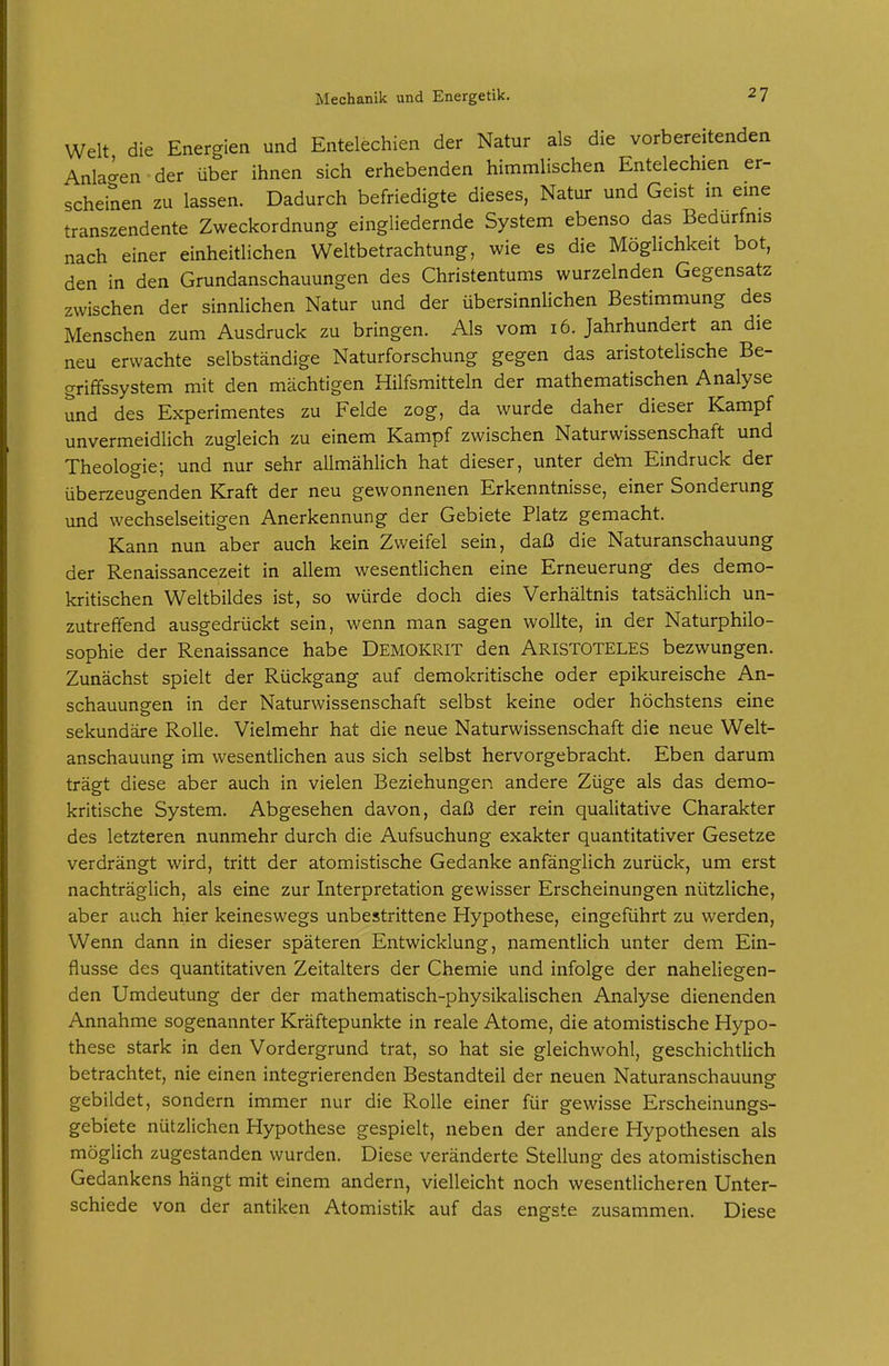 Welt die Energien und Entelechien der Natur als die vorbereitenden Anlagen der über ihnen sich erhebenden himmlischen Entelechien er- scheinen zu lassen. Dadurch befriedigte dieses, Natur und Geist in eme transzendente Zweckordnung eingliedernde System ebenso das Bedürfms nach einer einheitlichen Weltbetrachtung, wie es die Möglichkeit bot, den in den Grundanschauungen des Christentums wurzelnden Gegensatz zwischen der sinnlichen Natur und der übersinnlichen Bestimmung des Menschen zum Ausdruck zu bringen. Als vom 16. Jahrhundert an die neu erwachte selbständige Naturforschung gegen das aristotelische Be- griffssystem mit den mächtigen Hilfsmitteln der mathematischen Analyse und des Experimentes zu Felde zog, da wurde daher dieser Kampf unvermeidlich zugleich zu einem Kampf zwischen Naturwissenschaft und Theologie; und nur sehr allmählich hat dieser, unter deta Eindruck der überzeugenden Kraft der neu gewonnenen Erkenntnisse, einer Sonderung und wechselseitigen Anerkennung der Gebiete Platz gemacht. Kann nun aber auch kein Zweifel sein, daß die Naturanschauung der Renaissancezeit in allem wesentlichen eine Erneuerung des demo- kritischen Weltbildes ist, so würde doch dies Verhältnis tatsächlich un- zutreffend ausgedrückt sein, wenn man sagen wollte, in der Naturphilo- sophie der Renaissance habe Demokrit den ARISTOTELES bezwungen. Zunächst spielt der Rückgang auf demokritische oder epikureische An- schauungen in der Naturwissenschaft selbst keine oder höchstens eine sekundäre Rolle. Vielmehr hat die neue Naturwissenschaft die neue Welt- anschauung im wesentlichen aus sich selbst hervorgebracht. Eben darum trägt diese aber auch in vielen Beziehungen andere Züge als das demo- kritische System. Abgesehen davon, daß der rein qualitative Charakter des letzteren nunmehr durch die Aufsuchung exakter quantitativer Gesetze verdrängt wird, tritt der atomistische Gedanke anfänglich zurück, um erst nachträglich, als eine zur Interpretation gewisser Erscheinungen nützliche, aber auch hier keineswegs unbestrittene Hypothese, eingeführt zu werden, Wenn dann in dieser späteren Entwicklung, namentlich unter dem Ein- flüsse des quantitativen Zeitalters der Chemie und infolge der naheliegen- den Umdeutung der der mathematisch-physikalischen Analyse dienenden Annahme sogenannter Kräftepunkte in reale Atome, die atomistische Hypo- these stark in den Vordergrund trat, so hat sie gleichwohl, geschichtlich betrachtet, nie einen integrierenden Bestandteil der neuen Naturanschauung gebildet, sondern immer nur die Rolle einer für gewisse Erscheinungs- gebiete nützlichen Hypothese gespielt, neben der andere Hypothesen als möglich zugestanden wurden. Diese veränderte Stellung des atomistischen Gedankens hängt mit einem andern, vielleicht noch wesentlicheren Unter- schiede von der antiken Atomistik auf das engste zusammen. Diese