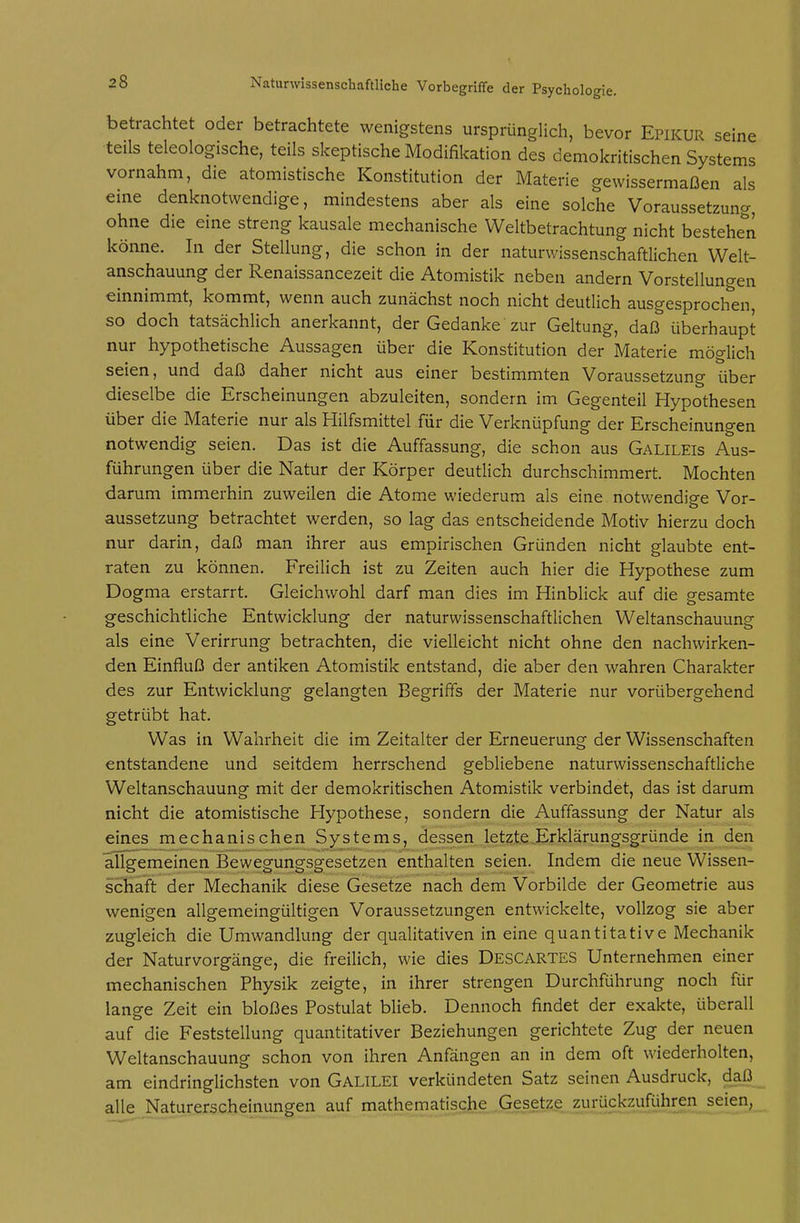 seine ems 28 Naturwissenschaftliche Vorbegriffe der Psychologie. betrachtet oder betrachtete wenigstens ursprünglich, bevor Epikur teils teleologische, teils skeptische Modifikation des demokritischen Syst..... vornahm, die atomistische Konstitution der Materie gewissermaßen^'als eine denknotwendige, mindestens aber als eine solche Voraussetzung, ohne die eine streng kausale mechanische Weltbetrachtung nicht bestehe^n könne. In der Stellung, die schon in der naturwissenschaftlichen Welt- anschauung der Renaissancezeit die Atomistik neben andern Vorstellungen einnimmt, kommt, wenn auch zunächst noch nicht deutlich ausgesprochen so doch tatsächlich anerkannt, der Gedanke zur Geltung, daß überhaupt nur hypothetische Aussagen über die Konstitution der Materie möglich seien, und daß daher nicht aus einer bestimmten Voraussetzung über dieselbe die Erscheinungen abzuleiten, sondern im Gegenteil Hypothesen über die Materie nur als Hilfsmittel für die Verknüpfung der Erscheinungen notwendig seien. Das ist die Auffassung, die schon aus Galileis Aus- führungen über die Natur der Körper deutlich durchschimmert Mochten darum immerhin zuweilen die Atome wiederum als eine notwendige Vor- aussetzung betrachtet werden, so lag das entscheidende Motiv hierzu doch nur darin, daß man ihrer aus empirischen Gründen nicht glaubte ent- raten zu können. Freilich ist zu Zeiten auch hier die Hypothese zum Dogma erstarrt. Gleichwohl darf man dies im Hinblick auf die gesamte geschichtliche Entwicklung der naturwissenschaftlichen Weltanschauung als eine Verirrung betrachten, die vielleicht nicht ohne den nachwirken- den Einfluß der antiken Atomistik entstand, die aber den wahren Charakter des zur Entwicklung gelangten Begriffs der Materie nur vorübergehend getrübt hat. Was in Wahrheit die im Zeitalter der Erneuerung der Wissenschaften entstandene und seitdem herrschend gebliebene naturwissenschaftliche Weltanschauung mit der demokritischen Atomistik verbindet, das ist darum nicht die atomistische Hypothese, sondern die Auffassung der Natur als eines mechanischen Systems, dessen letzte Erklärungsgründe in den allgemeinen Bewegungsgesetzen enthalten seien. Indem die neue Wissen- schaft der Mechanik diese Gesetze nach dem Vorbilde der Geometrie aus wenigen allgemeingültigen Voraussetzungen entwickelte, vollzog sie aber zugleich die Umwandlung der qualitativen in eine quantitative Mechanik der Naturvorgänge, die freilich, wie dies Descartes Unternehmen einer mechanischen Physik zeigte, in ihrer strengen Durchführung noch für lange Zeit ein bloßes Postulat blieb. Dennoch findet der exakte, überall auf die Feststellung quantitativer Beziehungen gerichtete Zug der neuen Weltanschauung schon von ihren Anfängen an in dem oft wiederholten, am eindringlichsten von GALILEI verkündeten Satz seinen Ausdruck, daß alle Naturerscheinungen auf mathematische Gesetze zurückzuführen seien,