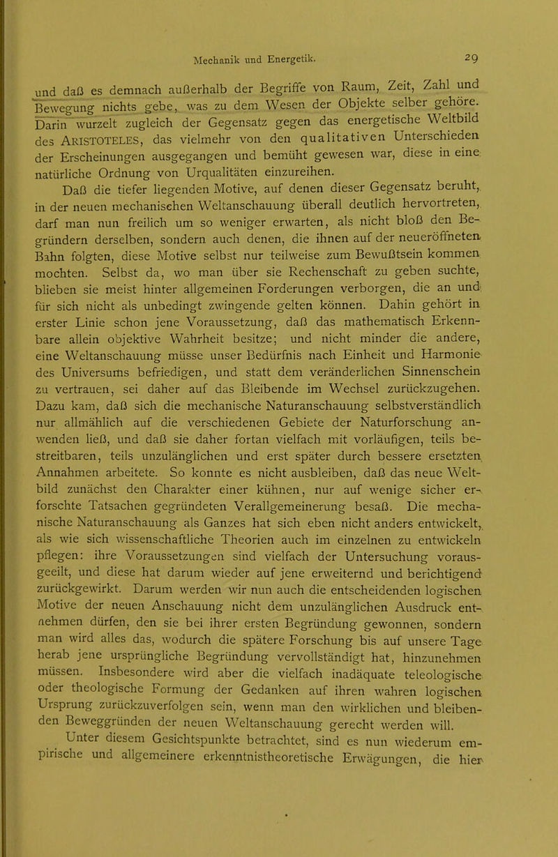 und daß es demnach außerhalb der Begriffe von Raum, Zeit, Zahl und Bewegung nichts gebe,, was zu dem Wesen der Objekte selber gehöre. Drrin'wurzelt zugleich der Gegensatz gegen das energetische Weltbild des Aristoteles, das vielmehr von den qualitativen Unterschieden der Erscheinungen ausgegangen und bemüht gewesen war, diese in eine natürliche Ordnung von Urqualitäten einzureihen. Daß die tiefer liegenden Motive, auf denen dieser Gegensatz beruht,, in der neuen mechanischen Weltanschauung überall deutlich hervortreten, darf man nun freilich um so weniger erwarten, als nicht bloß den Be- gründern derselben, sondern auch denen, die ihnen auf der neueröffneten Bahn folgten, diese Motive selbst nur teilweise zum Bewußtsein kommen mochten. Selbst da, wo man über sie Rechenschaft zu geben suchte, blieben sie meist hinter allgemeinen Forderungen verborgen, die an und für sich nicht als unbedingt zwingende gelten können. Dahin gehört in erster Linie schon jene Voraussetzung, daß das mathematisch Erkenn- bare allein objektive Wahrheit besitze; und nicht minder die andere, eine Weltanschauung müsse unser Bedürfnis nach Einheit und Harmonie des Universums befriedigen, und statt dem veränderlichen Sinnenschein zu vertrauen, sei daher auf das Bleibende im Wechsel zurückzugehen. Dazu kam, daß sich die mechanische Naturanschauung selbstverständlich nur allmählich auf die verschiedenen Gebiete der Naturforschung an- wenden ließ, und daß sie daher fortan vielfach mit vorläufigen, teils be- streitbaren, teils unzulänglichen und erst später durch bessere ersetzten Annahmen arbeitete. So konnte es nicht ausbleiben, daß das neue Welt- bild zunächst den Charakter einer kühnen, nur auf wenige sicher er-, forschte Tatsachen gegründeten Verallgemeinerung besaß. Die mecha- nische Naturanschauung als Ganzes hat sich eben nicht anders entwickelt, als wie sich wissenschafdiche Theorien auch im einzelnen zu entwickeln pflegen: ihre Voraussetzungen sind vielfach der Untersuchung voraus- geeilt, und diese hat darum wieder auf jene erweiternd und berichtigend zurückgewirkt. Darum werden wir nun auch die entscheidenden logischen Motive der neuen Anschauung nicht dem unzulänglichen Ausdruck ent- nehmen dürfen, den sie bei ihrer ersten Begründung gewonnen, sondern man wird alles das, wodurch die spätere Forschung bis auf unsere Tage herab jene ursprüngliche Begründung vervollständigt hat, hinzunehmen müssen. Insbesondere wird aber die vielfach inadäquate teleologische oder theologische Formung der Gedanken auf ihren wahren logischen Ursprung zurückzuverfolgen sein, wenn man den wirklichen und bleiben- den Beweggründen der neuen Weltanschauung gerecht werden will. Unter diesem Gesichtspunkte betrachtet, sind es nun wiederum em- pirische und allgemeinere erkenntnistheoretische Erwägungen, die hier-